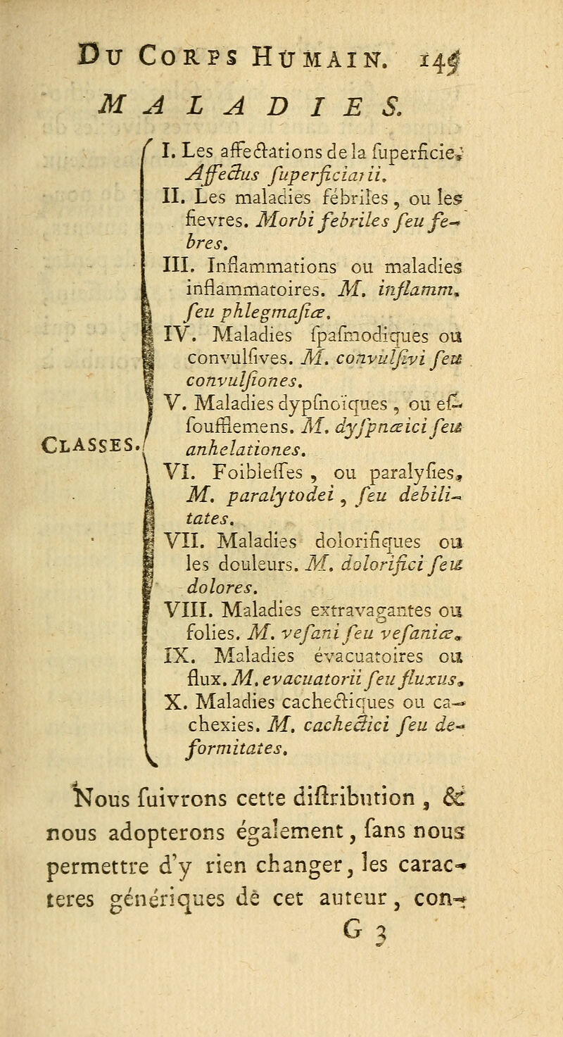 MALADIES. I. Les affeélâtions de la fuperficiev A^ectus fuperficiaîii. II. Les maladies fébriles , ou Ie5 fièvres. Morbi fébriles feu fe^ bres. III. InHammations ou maladies inflammatoires. M. inflamm, feu phlegmaficr, IV. Maladies fpafmodiques ou convulfives. M. convulfivi feu convulfiones. V. Maladies dyprnoîques , ou ef- foufSemens. M, dyfpnœicifeiê Classes..' anheladones. VI. Foibleffes , ou paralyfies, M. paralytodei, feu debili-^ tates. VII. Maladies dolorifiques ou les douleurs, ikf. dolorifici feid dolores. VIII. Maladies extravagantes ou folies. M. vefardfeu vefaniœ, ÎX. Maladies évacuatoires oiî flux. M, evacuatorii feu fluxus, X. Maladies cachectiques ou ca-» chexies. M. cacheêici feu de- formitaîes. Nous fuivrons cette diftribution , 6d nous adopterons également, fans nous permettre d'y rien changer, les carac-» cet auteur, con-j teres génériques de