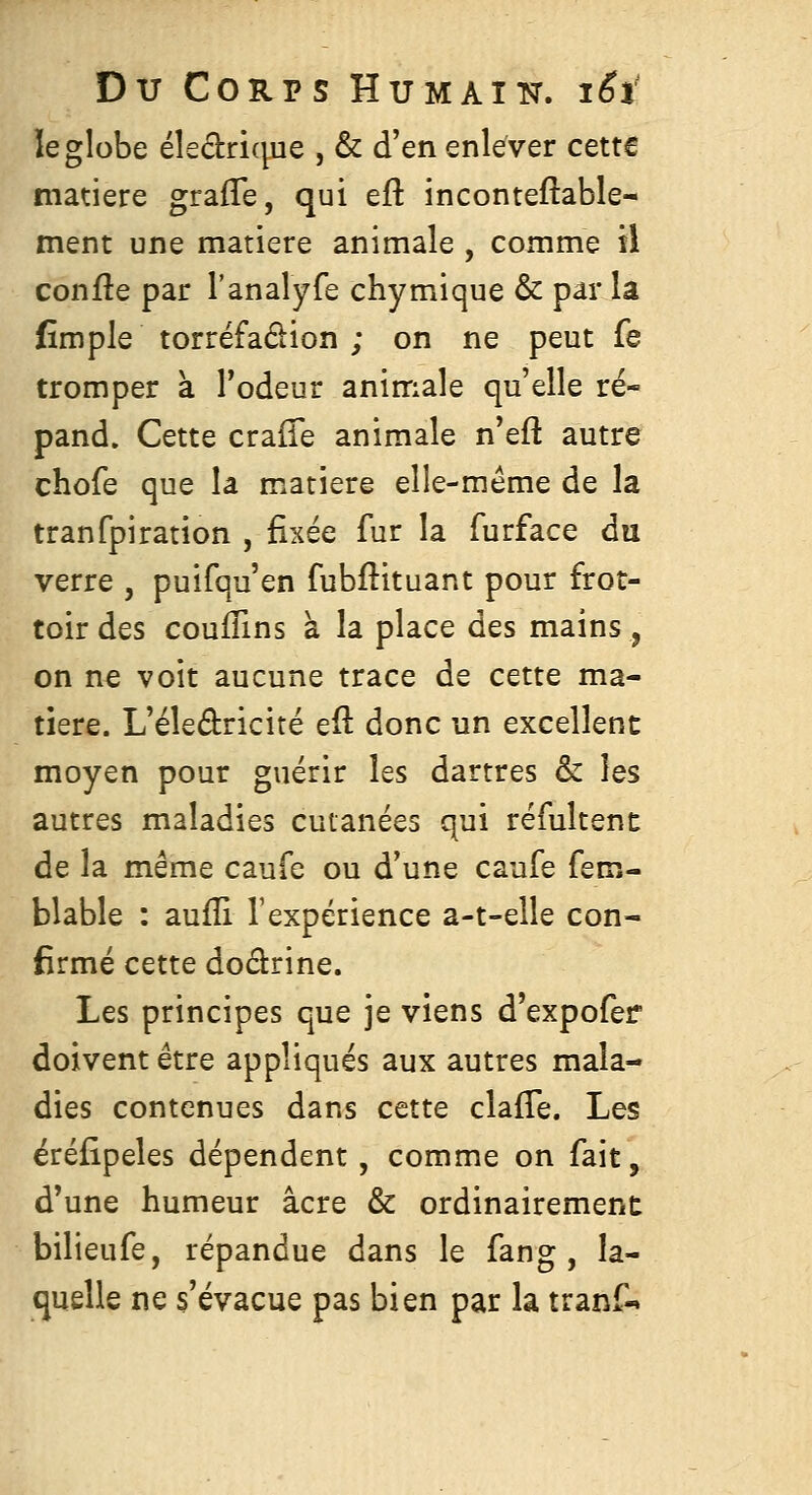 le globe éleclricpie , & d'en enlever cette matière grafle, qui eft inconteftable- ment une matière animale , comme il confle par l'analy-fe chymique & par la fimple torréfadion ; on ne peut fe tromper à l'odeur animale qu'elle ré- pand. Cette crafTe animale n'eft autre chofe que la matière elle-même de la tranfpiration , fixée fur la furface du verre , puifqu'en fubftituant pour frot- toir des couffins à la place des mains, on ne voit aucune trace de cette ma- tière. L'éledricité efl donc un excellent moyen pour guérir les dartres & les autres maladies cutanées qui réfultenc de la même caufe ou d'une caufe fem- blable : aufli Texpérience a-t-elle con- firmé cette doârine. Les principes que je viens d'expofer doivent être appliqués aux autres mala- dies contenues dans cette claffe. Les éréfipeles dépendent, comme on fait, d'une humeur acre & ordinairement bilieufe, répandue dans le fang , la- quelle ne s'évacue pas bien par la tranf-»