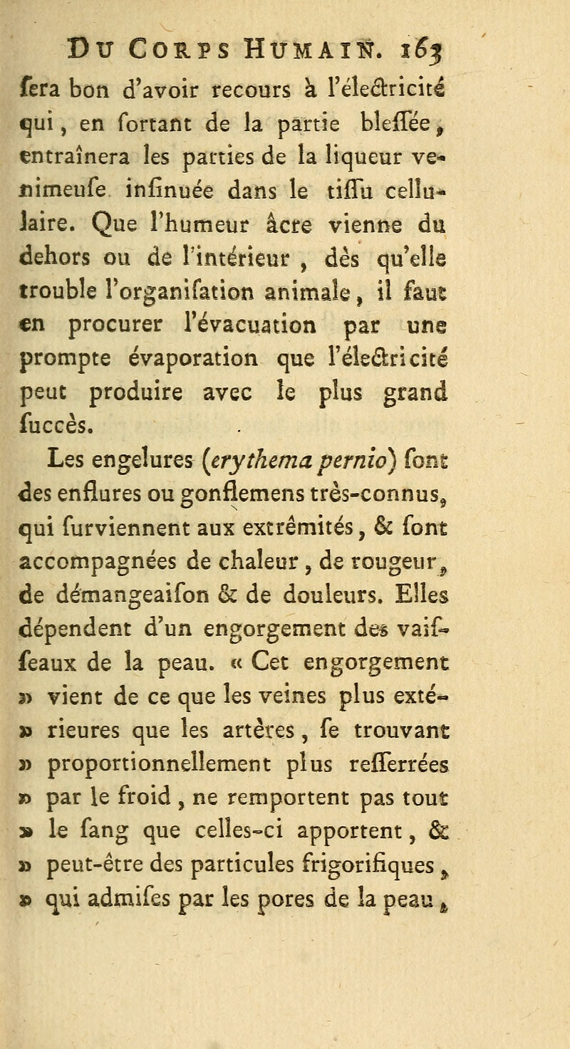 fera bon d'avoir recours à l'éleâricitë qui, en fortant de la partie bleffëe, entraînera les parties de la liqueur ve- uimeufe infînuée dans le tifTu cellu- laire. Que l'humeur acre vienne du dehors ou de Tintérieur , dès qu'elle trouble l'organifation animale, il faut en procurer l'évacuation par une prompte évaporation que l'éledricité peut produire avec le plus grand fuccès. Les engelures [crythema pcrnio) fong ^es enflures ou gonflemens très-connus^ qui furviennent aux extrémités, & font accompagnées de chaleur, de rougeur^ de démangeaifon & de douleurs. Elles dépendent d'un engorgement de^ vaif^ féaux de la peau. « Cet engorgement 3> vient de ce que les veines plus exté- x> rieures que les artères, fe trouvant » proportionnellement pius refTerrées » par le froid , ne remportent pas tout 3» le fang que celles-ci apportent, & » peut-être des particules frigorifiques ^ » qui admifes par les pores de la peau ^