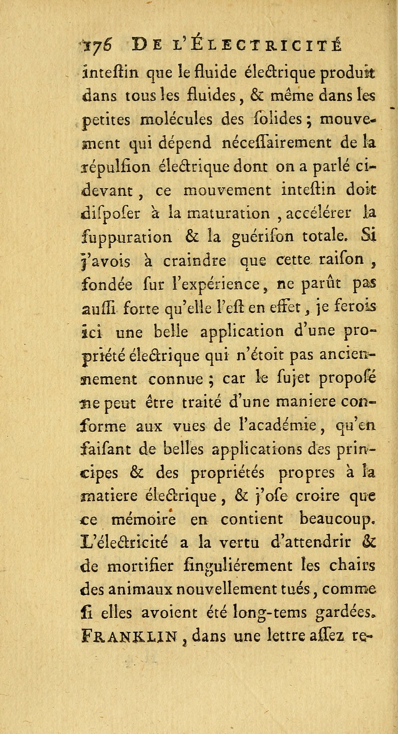 intellin que le fluide éledrique produk dans tous les fluides, & même dans les petites molécules des folides ; mouve- ment qui dépend nécefîairement de k îépulfîon éledrique dont on a parlé ci^ devant, ce mouvement inteftin dok difpofer a la maturation , accélérer la fuppuration & la guérifon totale. Si î'avois à craindre que cette raifon , fondée fur l'expérience, ne parût pas auffi forte qu'elle l'eft en effet, je ferois ici une belle application d'une pro- priété éledrique qui n'étoit pas ancien=- îiement connu€ ; car le fujet propofé tïQ peut être traité d'une manière con- forme aux vues de l'académie, qu'en faifant de belles applications des prin- cipes & des propriétés propres à la îîiatiere éledrique, & j'ofe croire que ce mémoire en contient beaucoup. L'éledricité a la vertu d'attendrir & de mortifier fînguliérement les chairs des animaux nouvellement tués, comme fi elles avoient été long-tems gardées. FB.ANJCLIN 3 dans une lettre affez re-