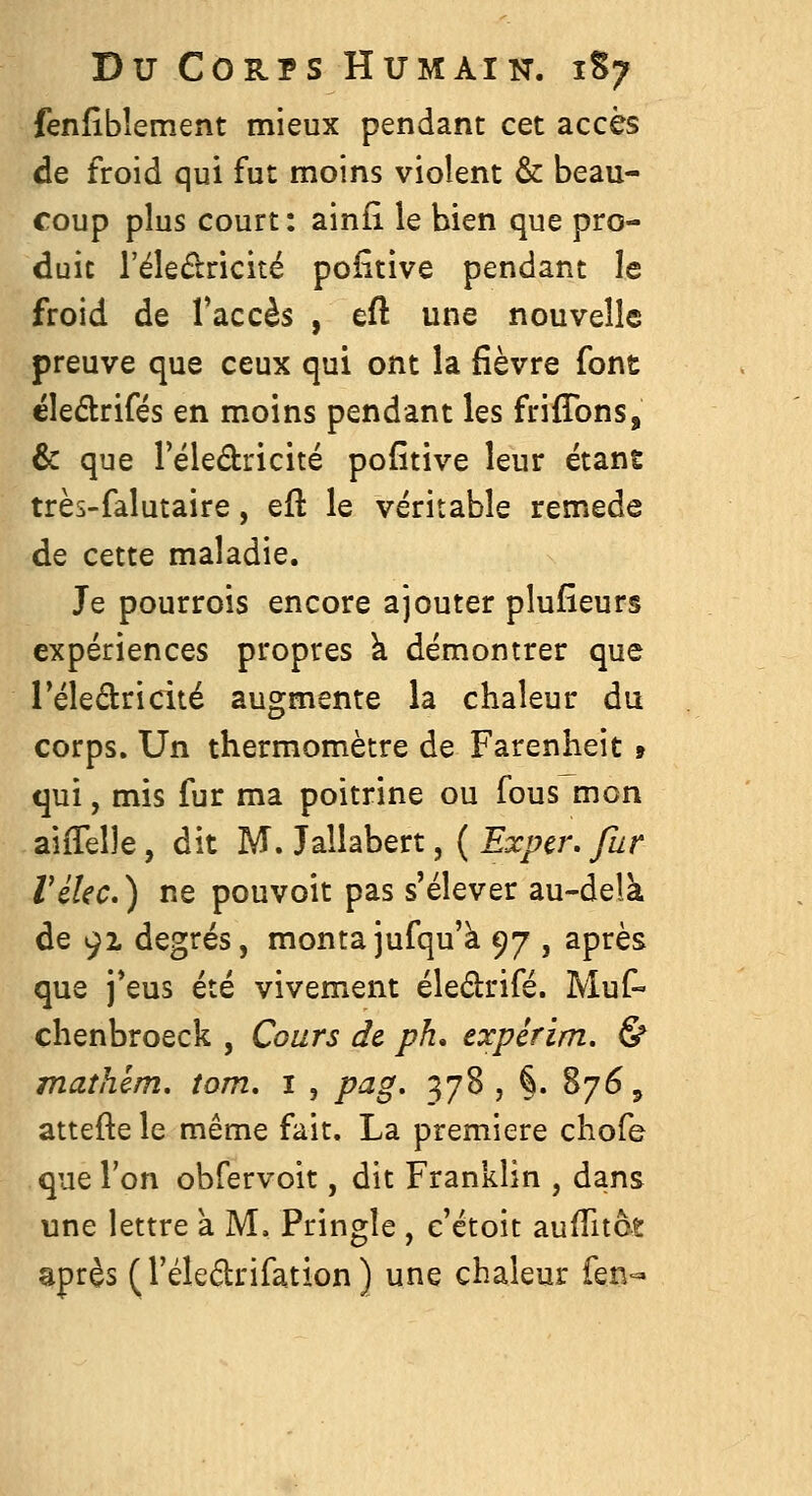 fenfîbîement mieux pendant cet accès de froid qui fut moins violent & beau- coup plus court: ainfl le bien que pro- duit l'éledricité pofîtive pendant le froid de Taccès , eft une nouvelle preuve que ceux qui ont la fièvre font ëledlrifés en moins pendant les friflbns, & que Téledricité pofîtive leur étant très-falutaire, qÛ le véritable remède de cette maladie. Je pourrois encore ajouter plufîeurs expériences propres k démontrer que Téledricité augmente la chaleur du corps. Un thermomètre de Farenheit » qui, mis fur ma poitrine ou fous mon aiffelle, dit M. Jallabert, ( Expcr, fur Vélec.) ne pouvoit pas s'élever au-delk de 91 degrés, montajufqu'à ^y , après que j*eus été vivement éleétrifé. Muf« chenbroeck , Cours de ph, expérim. & mathêm. tom, i , pag, 378 , §. 876, attefte le même fait. La première chofe que l'on obfervoit, dit Franklin , dans une lettre à M. Pringle , c'étoit aufTitot après (l'éledrifation) une chaleur îm-^