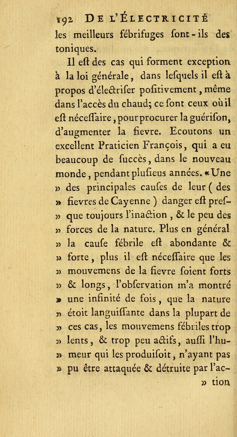 les meilleurs fébrifuges font-ils des toniques. Il eft des cas qui forment exception à la loi générale, dans lefquels il eft à propos d'éledrifer positivement, même dans l'accès du chaud; ce font ceux où il eft néceflaire, pour procurer laguérifon, d'augmenter la fièvre. Ecoutons un excellent Praticien François, qui a eu beaucoup de fuccès,dans le nouveau monde, pendant plufieus années. «Une » des principales caufes de leur ( des » fièvres de Cayenne ) danger eft pref- » que toujours i'inadion , & le peu des » forces de la nature. Plus en général » la caufe fébrile eft abondante & » forte, plus il eft néceffaire que les » mouvemens de la fièvre foient forts 3) & longs, l'obfervation m'a montré » une infinité de fois, que la nature î) étoit languilTante dans la plupart de » ces cas, les mouvemens fébriles trop » lents, & trop peu adifs, aufîi l'hu- » meur qui les produifoit, n'ayant pas » pu être attaquée & détruite par l'ac- }^ tion