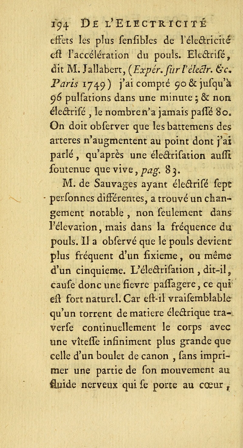 effets les plus fenfibîes de l'éledricitl eft l'accélération du pouls. Ekdrifé, dit M. Jallabert, {Expéi\fiirVckclr. Êv, Paris 1749 ) j'ai compté 90 & jufqu'à 96 pulfations dans une minute ; & noa éiedrifé , le nombreîi'a jamais pafTé 8o« On doit obferver que lesbattemens des artères n'augmentent au point dont j'ai parlé, qu'après une éledrifation aufîî foutenue que vive,^^^. 83. M. de Sauvages ayant éledrifé fept perfonnes différentes, a trouvé un chan- gement notable , non feulement dans l'élévation, mais dans la fréquence du pouls. Il a obfervé que le pouls devient plus fréquent d'un fixieme, ou même d'un cinquième. L'éledrifation , dit-il ^ caufe donc une fièvre paifagere, ce qui q{\ fort naturel. Car eft-il vraifemblable qu'un torrent de matière éleârique tra- verfe continuellement le corps avec une vîteffe infiniment plus grande que celle d'un boulet de canon , fans impri- mer une partie de Ton mouvement an fluide nerveux qui fe porte au cœur ^