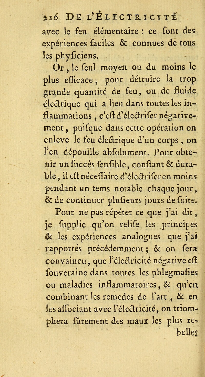 avec le feu élémentaire : ce font des expériences faciles & connues de tous les phyflciens. Or , le feul moyen ou du moins le plus efficace, pour détruire la trop grande quantité de feu, ou de fluide ëledrique qui a lieu dans toutes les in- flammations , c'eftd'éledrifer négative- ment , puifque dans cette opération on enlevé le feu éledrique d'un corps, on l'en dépouille absolument. Pour obte- nir unfuccès fenfible, confiant & dura- Lie , il eft nécefTaire d'éledriferen moins pendant un tems notable chaque jour, & de continuer pluiieurs jours de fuite. Pour ne pas répéter ce que j'ai dit, je fupplie qu'on relife les principes & les expériences analogues que j'ai rapportés précédemment ; & on fera convaincu, que l'éledricité négative efî fouveraine dans toutes les phlegmafies ou maladies inflammatoires, & qu'en combinant les remèdes de l'art , & en les affociant avec l'éledricité, on triom- phera fûrement des maux les plus re-^ belles