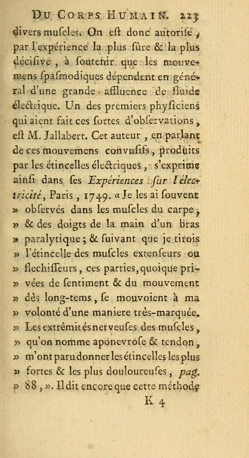 divers mufcles. On eft donc autonfé ^ par rexpërlence la .plus fûre & î la plàis déciiive , à foutemr aue : les mouve* mens rpafmodiques dépendent en géné^ rai d'une grande aîîluenee de fluide éledrique. Un des premiers phyfic.iens qui aient fait ces fortes d'obrerv.ations, eft i\L Jaîlabert. Cet auteur , en parlant de ces mouvemens convufifs, produits par les étincelles éledriques, s'exprinif ainfi dans fes Expériences :fur ïéîec^ irîcitéj Paris , 1749. « Je les ai fouvent »^ obfervés dans les mufcles du carpe, y> & des doigts de la main d'un Bras » paralytique ; & fuivant que je tirois » l'étincelle des mufcles exr^nfeurs on » fléchi{Teurs , ces parties, quoique pri- » vées de fentiment & du mouvement » dès îong-tems, fe mouvoient à ma » volonté d'une manière très-marquée. >3 Les extrêmitésnerveufes des mufcles, » qu'on nom.me aponevrofe & tendon, » m'ontparudonnerlesétincelîeslesplus » fortes & les plus douloureufes, pag, ï> 88 , », Il dit encore que cette méthodç K4