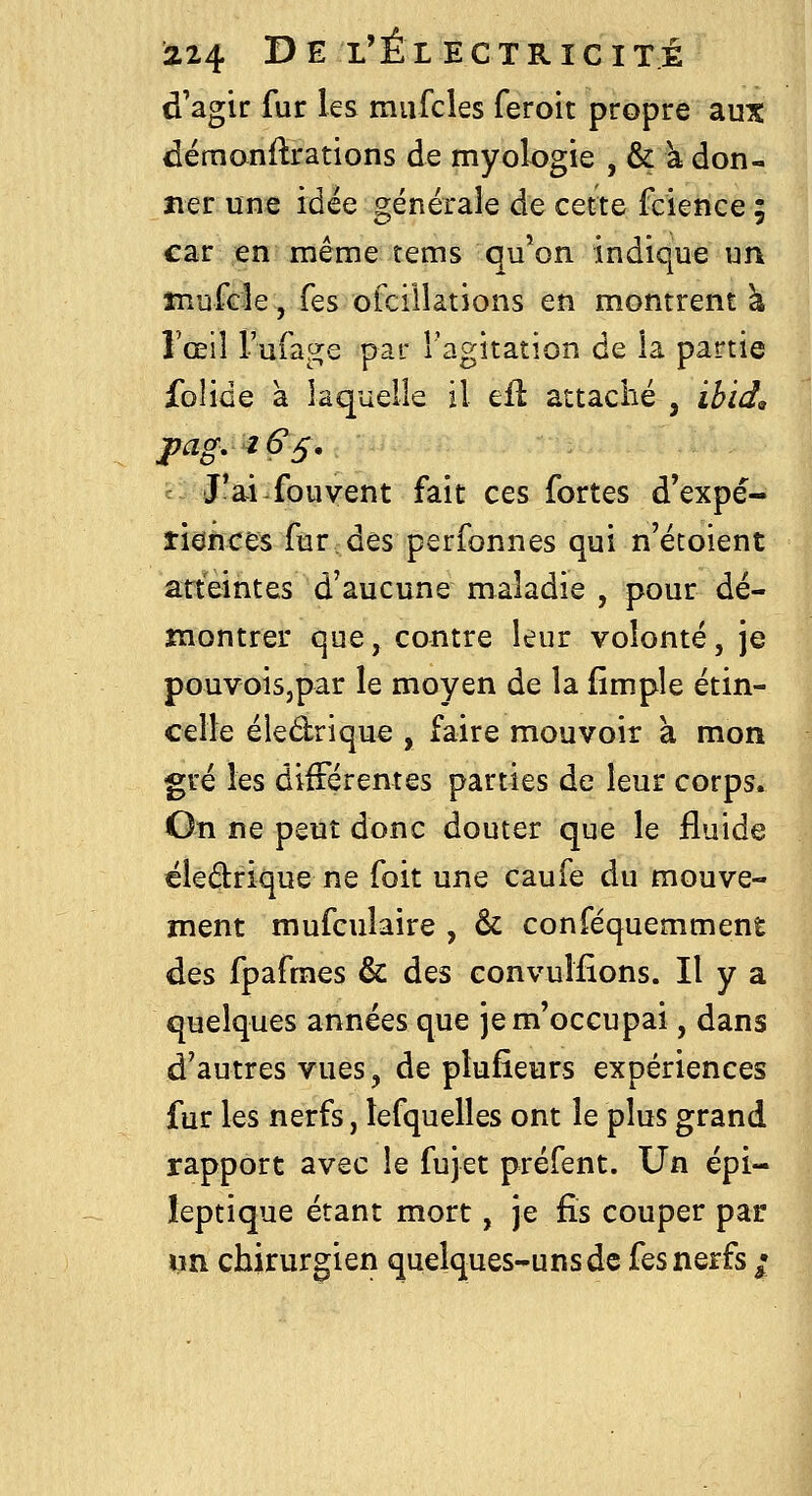 d'agir fur les miifcles feroit propre aux dcrnanftrations de myologie , & k don- ner une idée générale de cette fcience ; car en même tems qu'on indique un înufde, Tes oicillations en montrent à l'œil rufage par l'agitation de la partie folide à laquelle il eil attaché , ibid^ J'ai fouvent fait ces fortes d'expé- îiences fur des perfonnes qui n'étoient atteintes d'aucune maladie , pour dé- montrer que, contre leur volonté, je pouvois,par le moyen de la (impie étin- celle éledrique , faire mouvoir à mon gré les différentes parties de leur corps. On ne peut donc douter que le fluide éledrique ne foit une caufe du mouve- ment mufculaire , & conféquemment des fpafmes & des eonvuîfions. Il y a quelques années que je m'occupai, dans d'autres vues, de plufîeurs expériences fur les nerfs, lefquelles ont le plus grand rapport avec le fujet préfent. Un épi- îeptique étant mort, je fis couper par un chirurgien quelques-uns de fes nerfs /