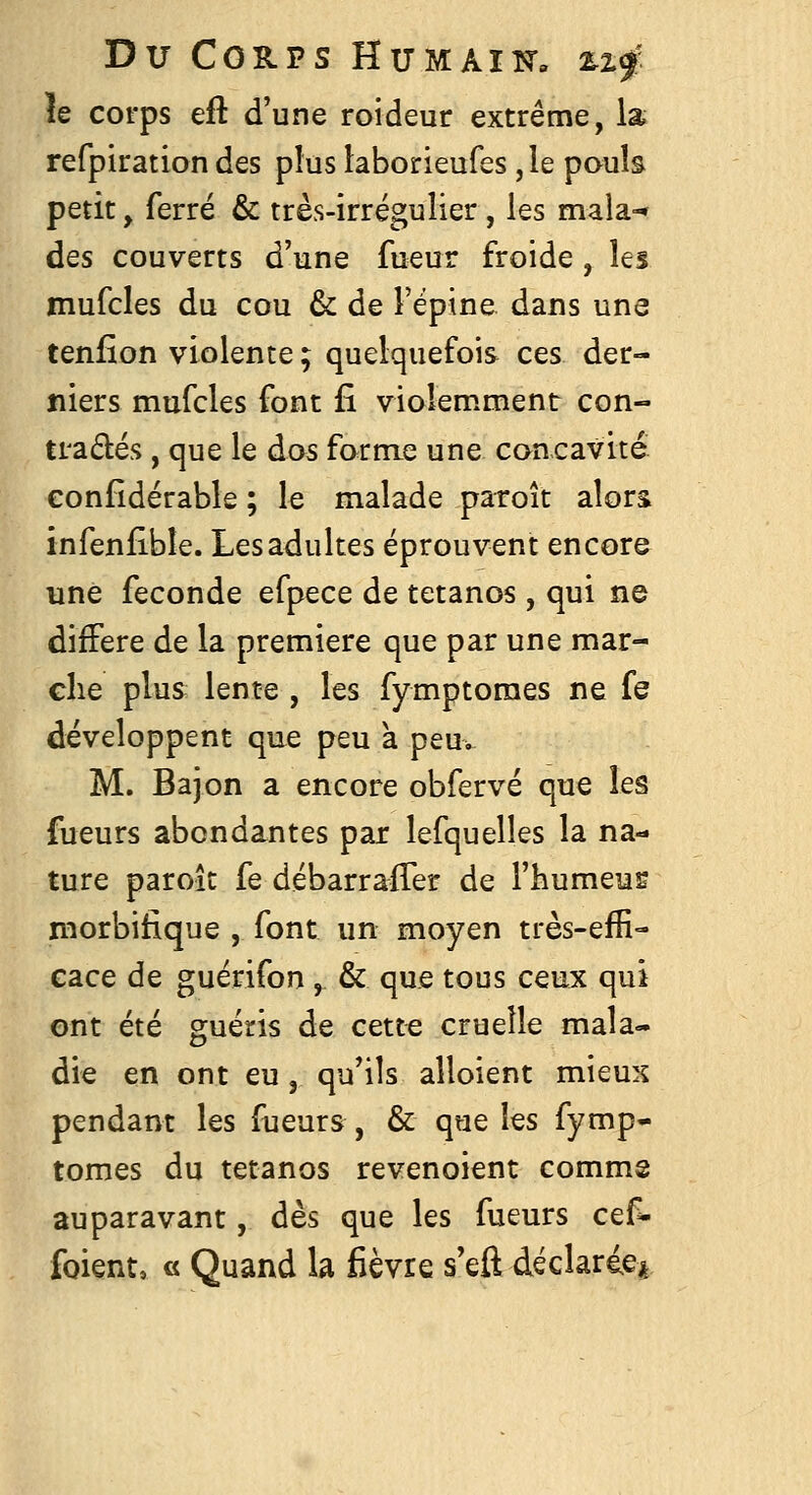 Du COS-PS HUMAim ^If îe corps eft d'une roideur extrême, la refpiration des plus iaborieufes ,le poub petit, ferré & très-irrégulier , les maia-' des couverts d'une fueur froide, les jnufcles du cou & de l'épine dans une tenfion violente ; quelquefois ces der- niers mufcles font fî violemment con- trariés , que le dos forme une concavité confidérable ; le malade paroît alors infen£ble. Les adultes éprouvent encore une féconde efpece de tétanos , qui ne diffère de la première que par une mar- che plus lente , les fymptoraes ne fe développent que peu a peu. M. Bajon a encore obfervé que les fueurs abondantes par lefquelles la na- ture paroît fe débarraffer de l'humeus niorbitique , font un moyen très-efE- eace de guérifon , & que tous ceux qui ont été guéris de cette cruelle mala- die en ont eu, qu'ils alloient mieux pendant les fueurs, & que les fymp- tomes du tétanos revenoient commg auparavant, dès que les fueurs cef^ foient, « Quand la fièvre s'eft déclaricjt