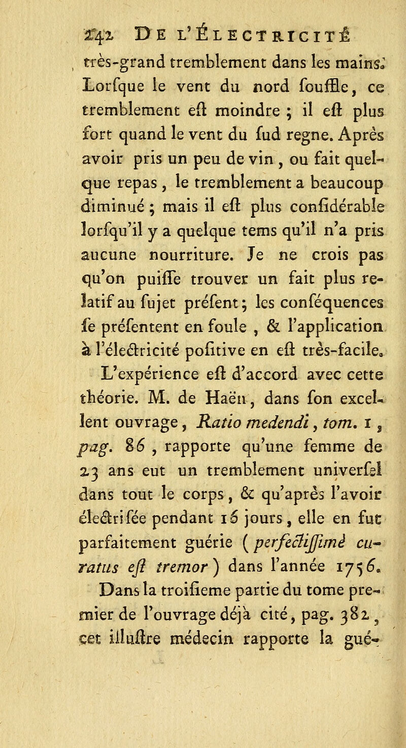 très-grand tremblement dans les mains*' Lorfque le vent du nord fouffle, ce tremblement efl moindre ; il eft plus fort quand le vent du fud règne. Après avoir pris un peu de vin , ou fait quel- que repas , le tremblement a beaucoup diminué ; mais il eft plus confîdérable lorfqu'il y a quelque tems qu'il n'a pris aucune nourriture. Je ne crois pas qu'on puifTe trouver un fait plus re- latif au fu jet préfent; les conféquences fe préfentent en foule , & l'application à l'éledricité pofïtive en eft très-facile. L'expérience eft d'accord avec cette théorie. M. de Haën, dans fon excel- lent ouvrage, Ratio mcdcndi, tom. i, pag, 86 , rapporte qu'une femme de 2.3 ans eut un tremblement univerfsl dans tout le corps, & qu'après l'avoir éledrlfée pendant 16 jours, elle en fut: parfaitement guérie {perfeâiffimé cu^ ratas eft tremor) dans l'année 1756. Dans la troifieme partie du tome pre- mier de l'ouvrage déjà cité, pag. 381 ^ cet iiluftre médecin rapporte la gué-^