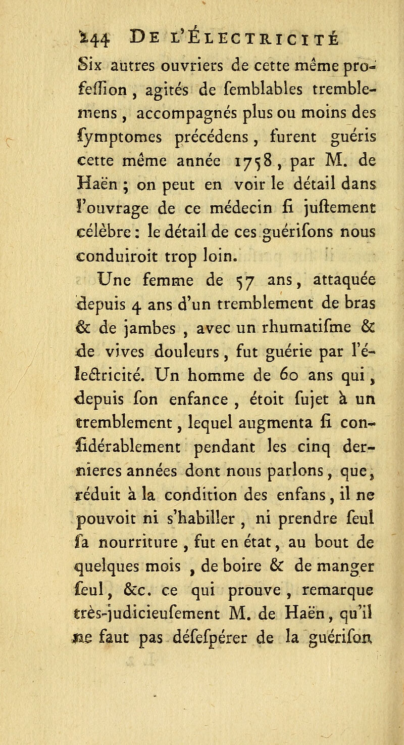 Six autres ouvriers de cette même pro- feiTion , agités de femblables tremble- mens , accompagnés plus ou moins des fymptomes précédens, furent guéris cette même année 1758, par M. de Haën ; on peut en voir le détail dans î'ouvrage de ce médecin fi juftement célèbre; le détail de ces guérifons nous conduiroit trop loin. Une femme de 57 ans, attaquée depuis 4 ans d'un tremblement de bras 6c de jambes , avec un rhumatifme & 4e vives douleurs, fut guérie par l'é- leâricité. Un homme de 60 ans qui, depuis fon enfance , étoit fujet à un tremblement, lequel augmenta fi con- ïîdérablement pendant les cinq der- îîieres années dont nous parlons, que, réduit à la condition des enfans, il ne pouvoit ni s'habiller , ni prendre feul fa nourriture , fut en état, au bout de quelques mois , de boire & de manger feul, &c. ce qui prouve, remarque très-judicieufement M. de Haën, qu'il *ie faut pas défefpérer de la guérifon