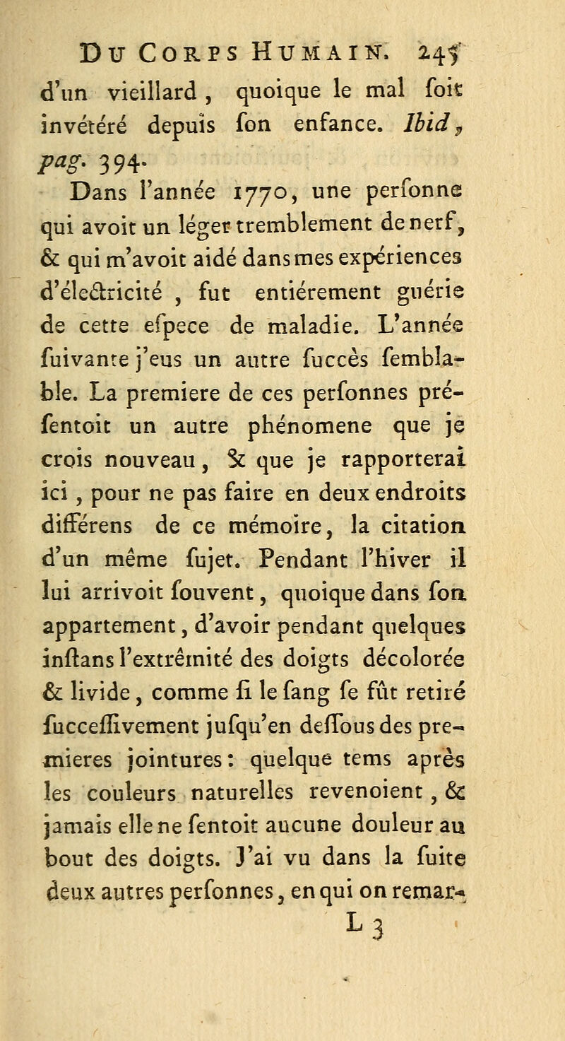 d'un vieillard , quoique le mal foît invétéré depuis fon enfance. Ihid^ pag, 394. Dans l'année 1770, une perfonne qui avoit un léger tremblement de nerf, & qui m'avoit aidé dans mes expériences d'éledricité , fut entièrement guérie de cette efpece de maladie. L'année fuivanre j'eus un autre fuccès fembîa- ble. La première de ces perfonnes pré- fentoit un autre phénomène que je crois nouveau, Se que je rapporterai ici, pour ne pas faire en deux endroits difFérens de ce mémoire, la citation d'un même fujet. Pendant l'hiver il lui arrivoit fouvent, quoique dans foa appartement, d'avoir pendant quelques inftans l'extrémité des doigts décolorée & livide, comme li le fang fe fût retiré fucceflivement jufqu'en delTousdes pre- mières jointures: quelque tems après les couleurs naturelles revenoient, & jamais elle ne fentoit aucune douleur au bout des doigts. 3'ai vu dans la fuite deux autres perfonnes, en qui on remar- L3 ■