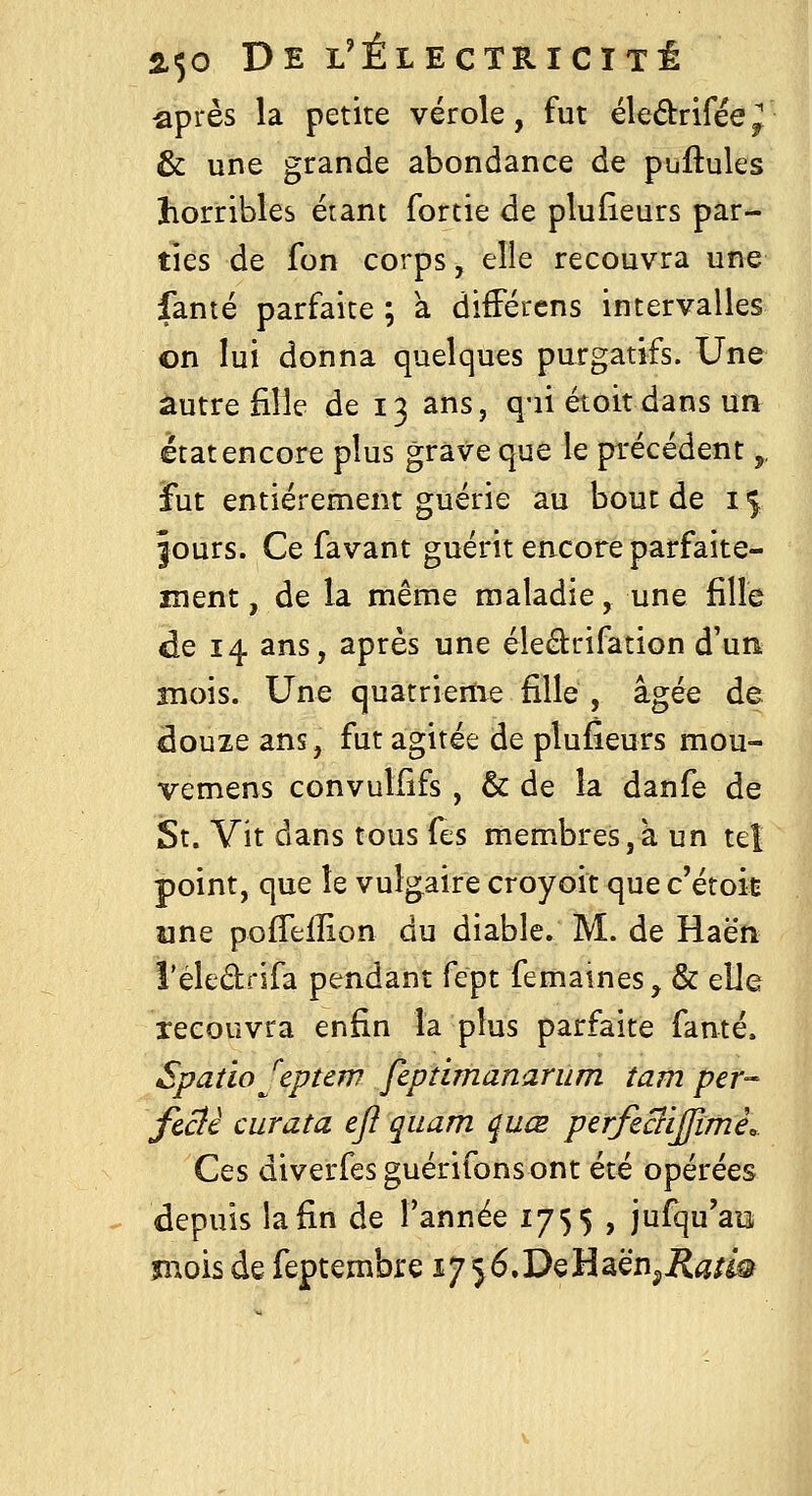 ■après la petite vérole, fut éledrifëe^ & une grande abondance de puftules horribles étant fortie de plufieurs par- ties de fon corps, elle recouvra une famé parfaite ; à difFércns intervalles on lui donna quelques purgatifs. Une autre fille de 13 ans, q-ii étoitdans un état encore plus grave que le précédent,, fut entièrement guérie au bout de 15 fours. Ce favant guérit encore parfaite- ment , de la même maladie, une fille de 14 ans, après une éledrifation d'un mois. Une quatrième fille , âgée de douze ans, fut agitée de plufieurs mou- vemens convulfîfs, & de la danfe de St. Vit dans tous fes membres,à un teî point, que le vulgaire croyoit que c'étoit une pofTeiïion du diable. M. de Haën i'éledrifa pendant fept femaines, & elle recouvra enfin la plus parfaite famé. Spatio J'eptew fcptimananim îam per- fcclè curata efl quam quœ perfeciljfimê. Ces diverfesguérifonsont été opérées depuis la fin de Tannée 1755 , jufqu'aii mois de feptembre i/jé.DeHaënjiî^/i^