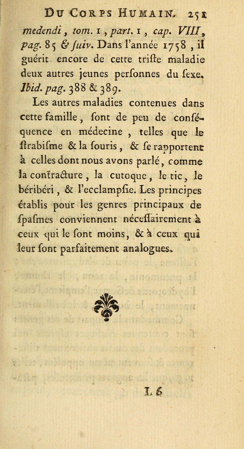 medendi , îom, i , part, i, cap. VIII^ pag. 85 & Jtiiv. Dans l'année 1758 , il guérit encore de cette trifte maladie deux autres jeunes perfonnes du fexe% Ibid, pag, 388 & 38 9. Les autres maladies contenues dans cette famille, font de peu de confé- quence en médecine , telles que le flrabifme & la fouris, & fe rapportent à celles dont nous avons parlé, comme la contradure 5 la cutoque , le tic ^ le béribéri, & l'ecclampiie. Les principes établis pour les genres principaux de fpafmes conviennent nécelïairement k ceux <}ui le font moins, & ^ ceux qui leur font parfaitement analogues» ^ L£