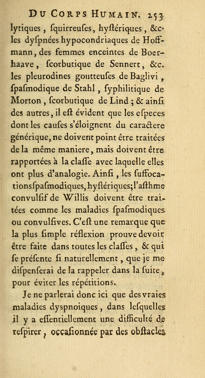 lytiques, fquirreufes, hyftériques , &c» les dyfpnées hypocondriaques de HofF- niann,des femmes enceintes de Boer- haave , fcorbutique de Sennert, &c. les pleurodines goutteufes deBaglivi^ fpafmodique de Stahl, fyphilitique de Morton , fcorbutique de Lind ; & ainfi des autres, il efl: évident que les efpeces dont les caufes s'éloignent du caraâere générique, ne doivent point être traitées delà même manière, mais doivent être rapportées à la clafTe avec laquelle elles ont plus d'analogie. Ainfi , les fulFoca- tionsfpafmodiqu€S,liyfl:ériqi]es;rafthme convulfif de Willis doivent être trai- tées comme les maladies fpafmodiques ou convulfîves. Ceft une remarque que la plus (impie réflexion prouve devoir être faite dans toutes les clalTes, & qui fe préfente £ naturellement ^ que je me difpenferai de la rappeler dans la fuite ^ pour éviter les répétitions. Je ne parlerai donc ici que des vraies maladies dyspnoiques, dans lefquelles il y a effentiellement ujie difficulté dje refpirer ^ occasionnée par des obftacles