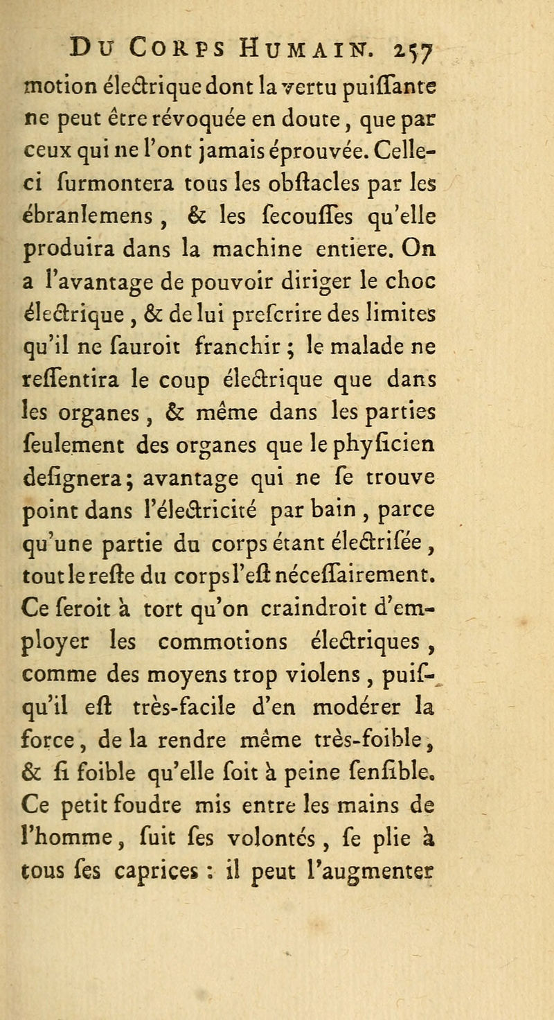 motion éledrique dont la vertu puiffante ne peut être révoquée en doute, que par ceux qui ne l'ont jamais éprouvée. Celle- ci furmontera tous les obftacles par les ébranlemens , & les fecoufTes qu'elle produira dans la machine entière. On a l'avantage de pouvoir diriger le choc éledrique , & de lui prefcrire des limiteis qu'il ne fauroit franchir ; le malade ne refTentira le coup éledrique que dans les organes, & même dans les parties feulement des organes que le phyficien defîgnera; avantage qui ne fe trouve point dans l'éledricité par bain , parce qu'une partie du corps étant éledrifée, toutlerefte du corps l'eu néceflairement. Ce feroit a tort qu'on craindroit d'em- ployer les commotions éledriques, comme des moyens trop violens, puif-^ qu'il efl très-facile d'en modérer la force, delà rendre même très-foible, & fi foible qu'elle foit à peine fenfible. Ce petit foudre mis entre les mains de l'homme, fuit fes volontés, fe plie à tous fes caprices : il peut Taugmenter