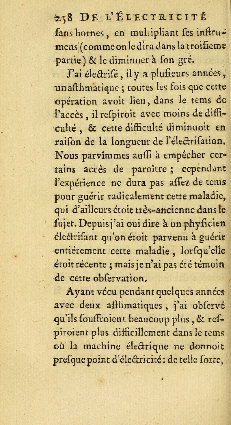 fans bornes, en multipliant fes inftru- mens (commeonle dira dans la troifîeme partie) & le diminuer à fon gré. J'ai ëleârifé, ily a plusieurs années, unaftlimatique ; toutes les fois que cette opération avoit lieu, dans le tems de l'accès , il refpiroit avec moins de diffi- culté , & cette difficulté diminuoit en, raifon de la longueur de l'éledrifation. Nous parvîmmes aufïi à empêcher cer- tains accès de paroître ; cependant l'expérience ne dura pas affez de tems pour guérir radicalement cette maladie, qui d'ailleurs étoit très-ancienne dans le fujet. Depuis j'ai oui dire à un physicien ëleétrifant qu'on étoit parvenu à guérir entièrement cette maladie , lorfqu'elle ëroit récente ; mais je n'ai pas été témoin de cette obfervation. Ayant vécu pendant quelques années avec deux afthmatiques, j'ai obfervé qu'ils fouffroient beaucoup plus, 6c ref- piroient plus difficillement dans îe tems où la machine éîedrique ne donnoît prefque point d'éledricité: de telle forte,