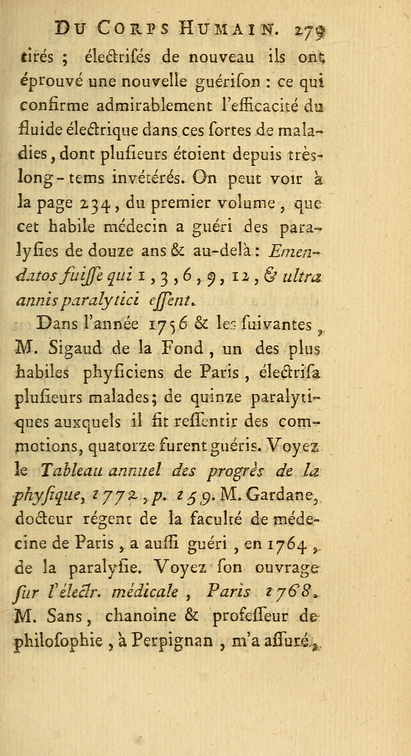tirés ; éledrifés de nouveau ils on^ éprouvé une nouvelle guérifon : ce qui confirme admirablement l'efficacité du fluide éleélrique dans ces fortes de mala- dies, dont plufîeurs étoient depuis très- long-tems invétérés. On peut voir k la page 234 , du premier volume , que cet habile médecin a guéri des para-^ lyfîes de douze ans& au-delà: Enicn- daîosfuijfe qui 1,3,6,^, 12,& iilînt annisparalydci effent. Dans l'année 1756 & le:- fuivantes ^, M. Sigaud de la Fond , un des plus habiles phyfîciens de Paris , éîedrifa plufîeurs malades; de quinze paralyti-» ques auxquels il fit refTentir des com- plotions, quatorze furent guéris. Voyez le Tableau annuel des progris de la fhyfique^ ^JJ^yP» 25^. M-Gardane,, dodeur régent de la faculté deniéde- cine de Paris y a. aufîi guéri , en 1764 ^^ de la paralyfîe. Voyez fon ouvrage fur Véleclr. médicale , Paris tjG8^ M. Sans, chanoine & profeffeur de- philofophie , a Perpignan , m'a affuré.^.