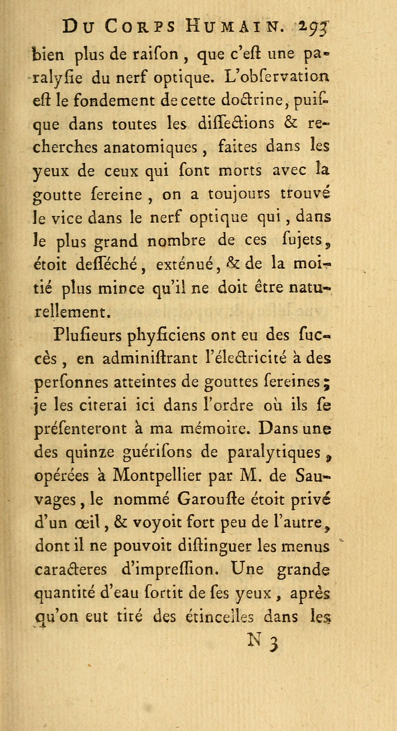 bien plus de raifon , que c'eft une pa- ralyiie du nerf optique. L'obfervation eft le fondement de cette do£l:rine, puif- que dans toutes les différions & re- cherches anatomiques, faites dans les yeux de ceux qui font morts avec la goutte fereine , on a toujours trouvé le vice dans le nerf optique qui, dans le plus grand nombre de ces fujetSj etoit defféché, exténué,^ de la moi^ tié plus mince qu'il ne doit être natu- rellement. Plufîeurs phyfîciens ont eu des fuc- cès, en adminiftrant l'éledricité à des perfonnes atteintes de gouttes fereines; je les citerai ici dans Tordre où ils fe préfenteront k ma mémoire. Dans une des quinze guérifons de paralytiques ^ opérées à Montpellier par M. de Sau- vages , le nommé Garoufte étoit privé d'un œil, & voyoit fort peu de l'autre, dont il ne pouvoit diftinguer les menus caraderes d'impreflion. Une grande quantité d'eau fortit de fes yeux , après qu'on eut tiré des étincelles dans les