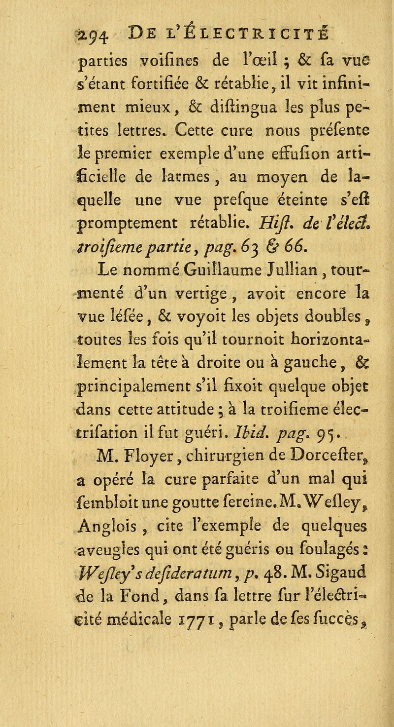 parties voifines de l'œil ; & fa vue «'étant fortifiée & rétablie^ il vit infini- ment mieux, & diflingua les plus pe- tites lettres.. Cette cure nous préfente îe premier exemple d'une efFufion arti- ficielle de larmes, au moyen de la- quelle une vue prefque éteinte s'efi promptement rétablie. Hi/?. de félect, iroijîeme partie, pag» 6y & 66, Le nommé Guiîlaum.e Jullian, tour- menté d'un vertige, avoir encore la vue léfée, & voyoit les objets doubles ^ toutes les fois qu'il tournoit horizonta- lement la tête à droite ou à gauche, & principalement s'il fixoit quelque objet dans cette attitude ; à la troifieme élec- trifation il fut guéri, Ihid, pag» 95. M. Floyer, chirurgien de Dorcefter^ a opéré la cure parfaite d'un mal qui fembloit une goutte fereine.M.Wefley^ Anglois , cite l'exemple de quelques aveugles qui ont été guéris ou foulages : Wejley^s defidcratum, p, 48. M. Sigaud de la Fond, dans fa lettre fur l'éledri-^» cité médicale 1771, parle de fes fuccès^