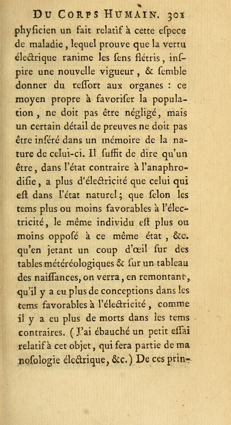 phyficien un fait relatif k cette efpece de maladie , lequel prouve que la vertu ëledrique ranime les fens flétris, inf- pire une nouvelle vigueur , & femble donner du refTort aux organes : ce moyen propre à favorifer la popula- tion , ne doit pas être négligé, mais un certain détail de preuves ne doit pas être inféré dans un mémoire de la na- ture de celui-ci. Il fuffit de dire qu'un être, dans l'état contraire à l'anaphro- difîe, a plus d'éledricité que celui qui eft dans l'état naturel; que félon les tems plus ou moins favorables à l'élec^ tricité, le même individu eft plus ou moins oppofé à ce même état , &c. qu'en jetant un coup d'œiî fur des tables météréologiques & fur un tableau des naiffances, on verra, en remontant ^ qu'il y a eu plus de conceptions dans les tems favorabks à l'éledricité , comme il y a eu plus de morts dans les tems contraires. ( J'ai ébauché un petit elTai relatif a cet objet, qui fera partie de ma îiofologie élearique, &c.) De ces pria-