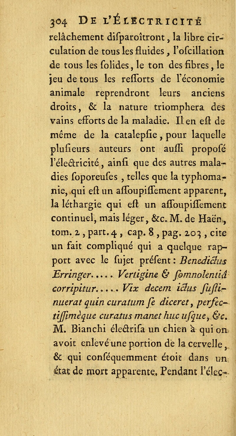 relâchement difparoîtront, la libre cir- culation de tous les fluides, rofcillation de tous les folides, le ton des fibres, le jeu de tous les refforts de réconomie animale reprendront leurs anciens droits, & la nature triomphera des vains efforts de la maladie. lien eft de même de la catalepfie, pour laquelle plufieurs auteurs ont aufîi propofé l'éledricité, ainfi que des autres mala- dies foporeufes , telles que la typhoma- nie, qui eft un afToupiffement apparent, la léthargie qui eft un affoupilTement continuel, mais léger ^ &c. M. de Haën^ tom. 2, part.4 , cap. 8 , pag. 203 , cite un fait compliqué qui a qiielque rap- port avec le fujet préfent : Bcncdiclus Err'inger».>,. Vcrdgine & fpmnolmnâ corripitur,. ».. Vix deccm icius fiiflir nuerat qidn curatiim fc dlceret, perfec^ tijftmèquc curatits matiet Iulc iijquey.&c. M. Bianchi éledrifa un chien à qui on avoir enlevé une portion dé la cervelle ^ & qui conféquemment étoit dans um état de mort apparente, Pendant réJeÇ'*