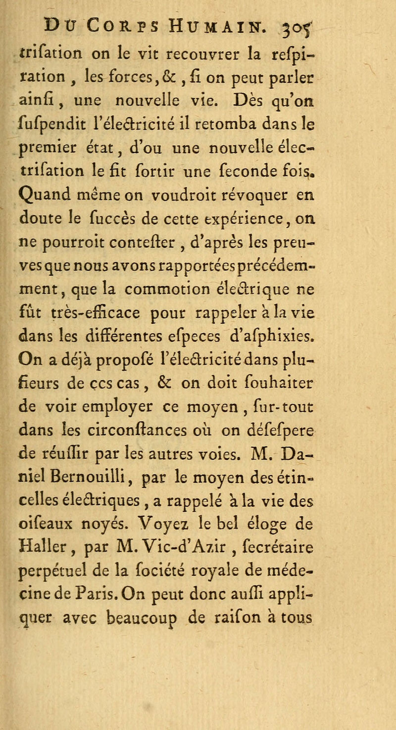 trifation on le vit recouvrer la refpi- ration , les^forces,& , fi on peut parler ainfî, une nouvelle vie. Dès qu'on fufpendit Téledricité il retomba dans le premier état, d'où une nouvelle élec- trifation le fit fortir une féconde fois;. Quand même on voudroit révoquer en doute le fuccès de cette expérience, on ne pourroit contefter , d'après les preu- ves que nous avons rapportéesprécédem- ment, que la commotion éledrique ne fût très-efïicace pour rappeler a la vie dans les différentes efpeces d'afphixies. On a déjà propofé l'éledricitédans plu- sieurs de CCS cas, & on doit fouhaiter de voir employer ce moyen , fur-tout dans les circonftances où on défefpere de réuflir par les autres voies. M. Da- niel Bernouilli, par le moyen des étin- celles éledriques , a rappelé k la vie des oifeaux noyés. Voyez le bel éloge de Haller, par M. Vic-d'Azir , fecrétaire perpétuel de la fociété royale de méde- cine de Paris. On peut donc aufïi appli- quer avec beaucoup de raifon à tous