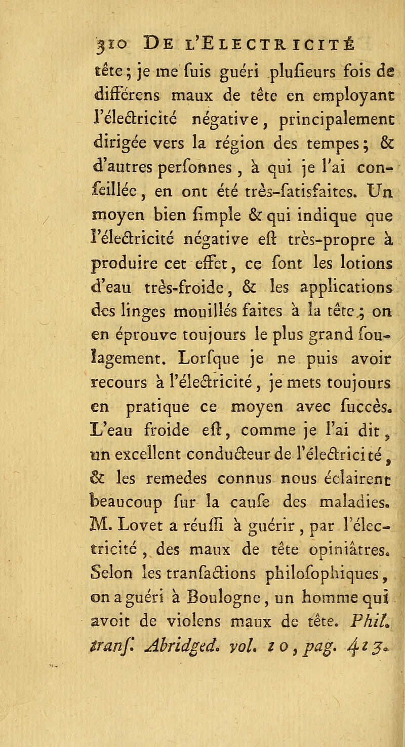 tête ; je me fuis guéri plufieurs fois de difFérens maux de tête en employant l'éledricité négative, principalement dirigée vers la région des tempes ; & d'autres perfonnes, à qui je Tai con- feillée, en ont été très-fatisfaites. Un moyen bien fimple & qui indique que Féledricité négative eft très-propre à produire cet effet, ce font les lotions d'eau très-froide, & les applications des linges mouillés faites à la tête.; on en éprouve toujours le plus grand fou- îagement. Lorfque je ne puis avoir recours a l'éleclricité, je mets toujours en pratique ce moyen avec fuccès. L'eau froide eft, comme je l'ai dit, un excellent condudeur de Téleâiricité, & les remèdes connus nous éclairent beaucoup fur la caufe des maladies. M. Lovet a réulîi à guérir , par l'élec- tricité , des maux de tête opiniâtres. Selon les tranfadions philofophiques, on a guéri à Boulogne, un homme qui avoir de violens maux de tête. PhiL Uanjl Ahridged. yoL zo^pag, ^^J* II