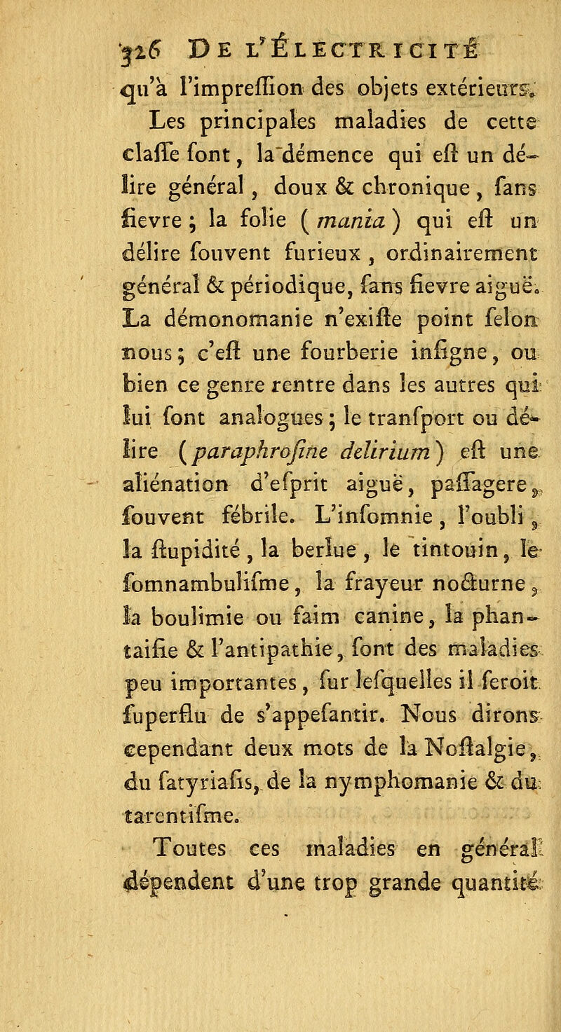 qu'a l'imprellion des objets extérieurs^^ Les principales maladies de cette clalTe font, la~démence qui eft un dé- lire général, doux & chronique , fans fièvre; la folie {manm) qui eft un délire fouvent furieux , ordinairement général & périodique, fairs fièvre aiguë* La démonomanie n'exille point feloîi BOUS ; c'efl une fourberie iniîgne, ou bien ce genre rentre dans les autres qui lui font analogues ; le tranfport ou dé- lire {paraphrojine ddirium) eft une aliénation d'efprit aiguë, paiTagere^, fouvent fébrile. L'infomnie , l'oubli ^ la ftupidité , la berlue , le tintouin, le fomnambulifme, la frayeur noâurne ^ la boulimie ou faim canine, la phan- taifie & l'antipathie, font des maladies peu importantes, fur lefquelîes il feroit fuperâu de s*appefantir. Nous dirons cependant deux mots de laNoftalgie, du fatyriafis, de la nymphomanie & du; tarentifme. Toutes ces maladies en généràll dépendent d'une trop grande quantité