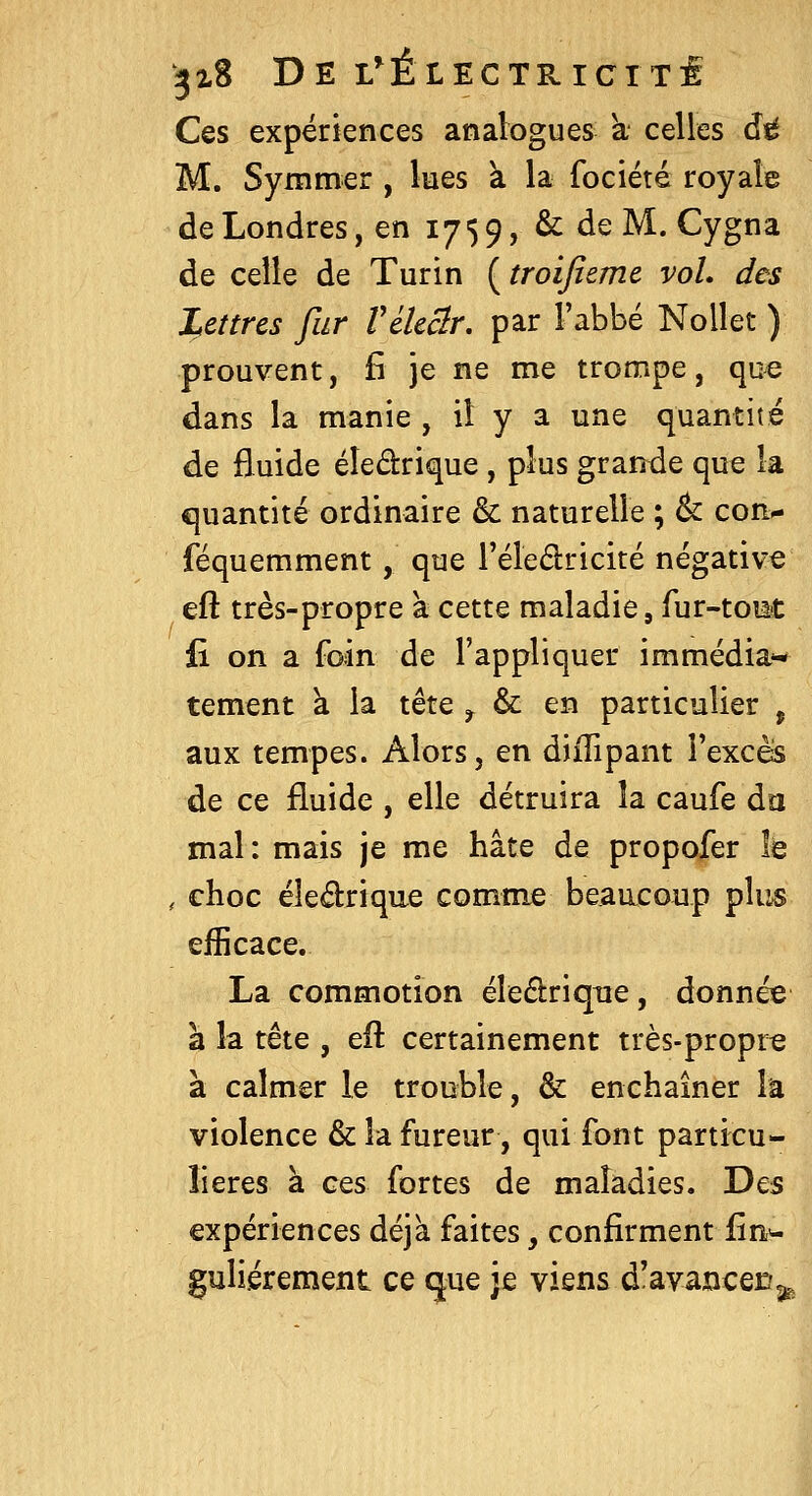 Ces expériences analogues à celles âÉ M. Symmer , lues à la fociété royak de Londres, en 175 9, & de M. Cygna de celle de Turin ( troijîemc voL des Lettres fur Vélcclr, par l'abbé Nollet ) prouvent, fî je ne me trompe, que dans la manie , il y a une quantité de fluide éîedrique , plus grande que la quantité ordinaire & naturelle ; & con- féquemment, que l'éledricité négative eft très-propre a cette maladie, fur-toiat fi on a foin de l'appliquer immédia^-* tement à la tête ^ & en particulier , aux tempes. Alors, en diflipant l'excès de ce fluide , elle détruira la caufe da mal: mais je me hâte de propofer le , choc éledrique comme beaacoup pliis efficace. La commotion éleélrique, donnée à la tête , efl certainement très-propre à calmer le trouble, & enchaîner la violence & la fureur, qui font particu- lières à ces fortes de maladies. Des expériences déjà faites, confirment lin>- guliérement ce que je viens d'avancer^^^