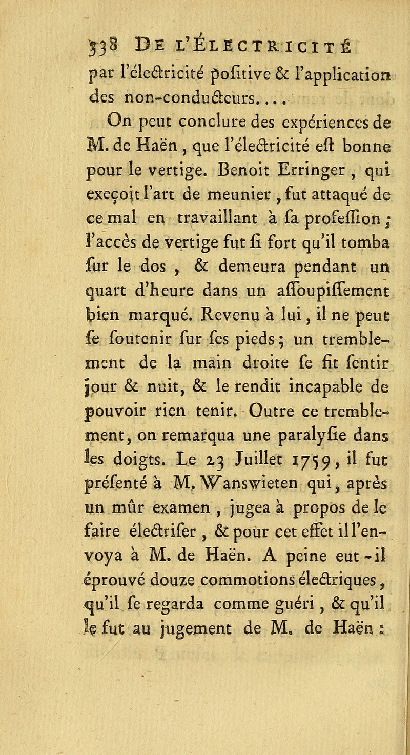 par l'éledricité pofitive & rapplication des non-condudeurs On peut conclure des expériences de M. de Haën , que l'éledricité eft bonne pour le vertige. Benoit Erringer , qui exeçoit l'art de meunier ,fut attaqué de ce mal en travaillant a fa profeflion ; l'accès de vertige fut û fort qu'il tomba fur le dos , & demeura pendant un quart d'heure dans un afToupifTement bien marqué. Revenu à lui, il ne peut fe foutenir fur fes pieds; un tremble- ment de la main droite fe fit fentir jour & nuit, &: le rendit incapable de pouvoir rien tenir. Outre ce tremble^ ment, on remarqua une paralyfîe dans les doigts. Le 23 Juillet 1759, il fut préfenté à M, Wanswieten qui, après un mûr examen , jugea à propos de le faire éledrifer , & pour cet effet il l'en- voya à M. de Haën. A peine eut-il éprouvé douze commotions éledriques, qu'il fe regarda comme guéri, & qu'il h fut au jugement de M, de Haën :