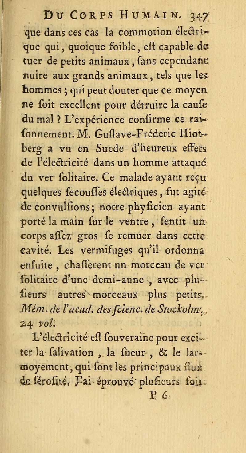 que dans ces cas la commotion éledri^ que qui, quoique foible, eft capable de tuer de petits animaux, fans cependanc nuire aux grands animaux, tels que les hommes ; qui peut douter que ce moyen ne foit excellent pour détruire la caufe du mal ? L'expérience confirme ce rai* fonnement. M. Guftave-Fréderic Hiot^» berg a vu en Suéde d'heureux effets de l'éledricité dans un homme attaqué du ver folitaire. Ce malade ayant reçu quelques fecouffes éleâriques, fut agité de convulfîons; notre phyficien ayant porté la main furie ventre, fentit un corps afiez gros fe remuer dans cette cavité. Les vermifuges qu'il ordonna enfuite , chafTerent un morceau de ver folitaire d'une demi-au ne , avec plu- lîeurs autres' morceaux plus petits^, Mim. de Tacad, desfcienc, dcStockoîm^, 2.4 voL L'éledricité efl fouveraine pour exci- ter la falivation , la fueur , & le lar- moyement, qui font les principaux fiui àe férofitéf J'ai-éprouvé plufîeurs fois