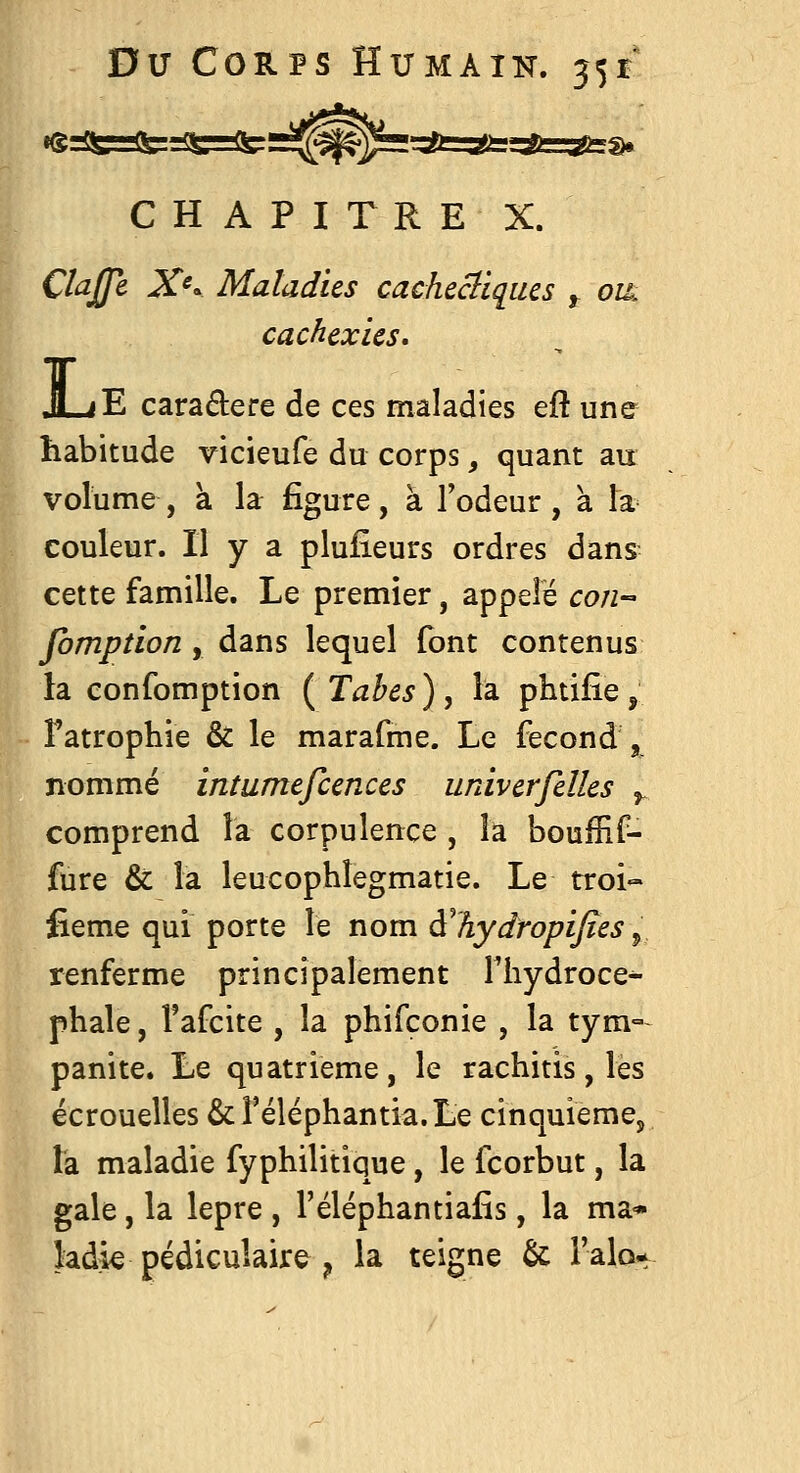 C H A P I T R E X. Clajfe X^'^ Maladies cachcclïqius ^ oik cachexies, JLiE caradere de ces maladies efî une habitude vicieufe du corps, quant au volume , à la figure, à Todeur , à Ta couleur. Il y a plusieurs ordres dans cette famille. Le premier, appelé con- fomption , dans lequel font contenus la confomption ( Tahes ) , la phtifie , î'atrophie & le marafme. Le fécond , nommé intumefcences univerfelles ^ comprend la corpulence , la boufHf- fure & la leucophlegmatie. Le troi- fieme qui porte le nom à^hydropifies y. renferme principalement Thydroce^ phale, Tafcite , la phifconie , la tym° panite. Le quatrième, le rachitis, les écrouelles &réléphantia.Le cinquième, la maladie fyphilitique, le fcorbut, la gale, la lèpre , l'éléphantiafis, la ma* kdk pédiculaire ^ la teigne & l'âlo^