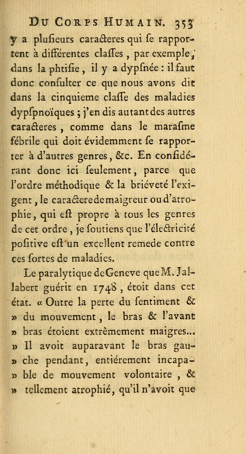 y a plufîeurs caraderes qui fe rappor- tent à difFërentes clafTes, par exemple,' dans la phtifie , il y a dypfnée : il faut donc confulter ce que nous avons die dans la cinquième clafTe des maladies dypfpnoïques ; j'en dis autant des autres caraderes , comme dans le marafme fébrile qui doit évidemment fe rappor- ter à d'autres genres, &c. En confidé- rant donc ici feulement, parce que Tordre méthodique & la brièveté l'exi- gent , le caraderedem.aigreur ou d'atro- phie, qui eft propre à tous les genres de cet ordre , je foutiens que l'éleéiricire poîitive eflun excellent remède contre ces fortes de maladies. Le paralytique dcGeneve queM. Jal- îabert guérit en 1748 , étoit dans CQt état. « Outre la perte du fentiment & » du mouvement, le bras & l'avant » bras étoient extrêmement maigres... » Il avoit auparavant le bras gau- » che pendant, entièrement incapa- » ble de mouvement volontaire , & » tellement atrophié, qu'il n'avoit que