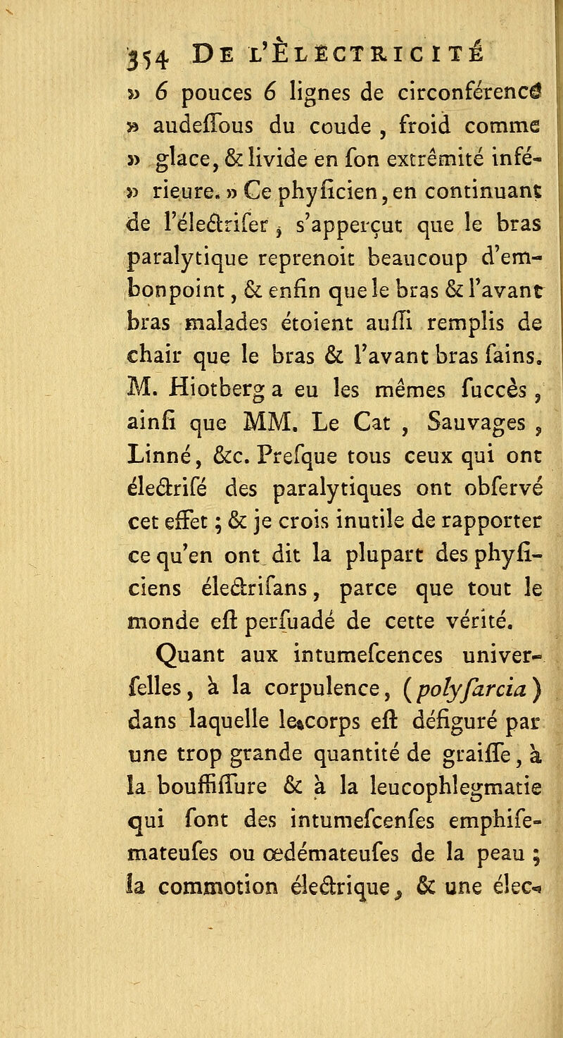 » 6 pouces 6 lignes de circonférence » audeffous du coude , froid comme j> glace, & livide en fon extrémité infé- >5 rieure. » Ce phyiîcien, en continuant de réledrifer ^ s'apperçut que le bras paralytique reprenoit beaucoup d'em- bonpoint , & enfin que le bras & Tavant bras malades étoient aulîi remplis de chair que le bras & Tavant bras fains. M. Hiotberg a eu les mêmes fuccès, ainfi que MM, Le Cat , Sauvages , Linné, &c. Prefque tous ceux qui ont éledrifé des paralytiques ont obfervé cet effet ; & je crois inutile de rapporter ce qu en ont dit la plupart des pbyfî- ciens éledrifans, parce que tout le monde eft perfuadé de cette vérité. Quant aux intumefcences univer- felles, k la corpulence, {polyfarcia) dans laquelle le%corps efl défiguré par une trop grande quantité de graijGTe, à la bouffifTure & à la leucophlegmatie qui font des intumefcenfes emphife- mateufes ou œdémateufes de la peau ; îa commotion éledrique^ & une ihc^