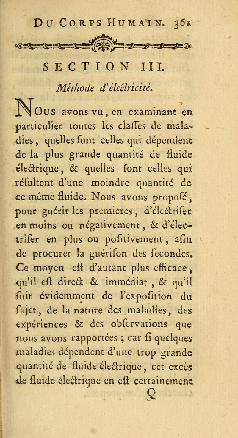 SECTION IIL Méthode d'ékclricité, 1^ Ous avons vu, en examinant en particulier toutes les clafTes de mala- dies , quelles font celles qui dépendent de la plus grande quantité de fluide éledrique, & quelles font celles qui réfultent d'une moindre quantité de ce môme fluide. Nous avons prcpofé, pour guérir les premières, d'éledrifei: en moins ou négativement, & d'élec- trifer en plus ou pofitivement, afia de procurer la guétifon des fécondes. Ce moyen eft d'autant plus efficace, qu'il efl dired & immédiat , & qu'il fuit évidemment de l'expofltion du fujet, de la nature des maladies, des expériences & des obfervations que nous avons rapportées ; car fî quelques maladies dépendent d'une trop grande quantité de fluide éleélrique, cet excès de fluide éle<^rique en eft certainement Q