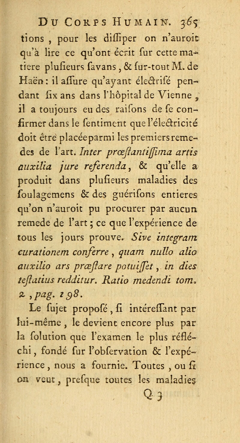 tions , pour les difliper on n'auroit qu'à lire ce qu'ont èci'it fur cette ma-^ tïere plufieurs favans, & fur-tout M. de Haën : il afTure qu'ayant éledrifé pen- dant lix ans dans riiôpital de Vienne ^ il a toujours eu des raifons de fe con- firmer dans le fentimcnt quel'éledricité doit être placée parmi les premiers remè- des de l'art. Inter prœjîanîijjima artis ûuxilia jure referenda, & qu'elle a produit dans plufieurs maladies des foulagemens & des guérifons entières qu'on n'auroit pu procurer par aucun remède de l'art ; ce que l'expérience de tous les jours prouve. Sivc integram curaîionem confcrre , quam nullo alio auxilio ars prœjîare potidjfet j in dus tepadus reddiîur. Ratio mcdendi tom. Le fujet propofé , fi întérefTant par lui-même , le devient encore plus par la folution que l'examen le plus réflé- chi , fondé fur l'obfervation & l'expé- rience , nous a fournie. Toutes , ou £i on veut, prefque toutes les maladie? Q3