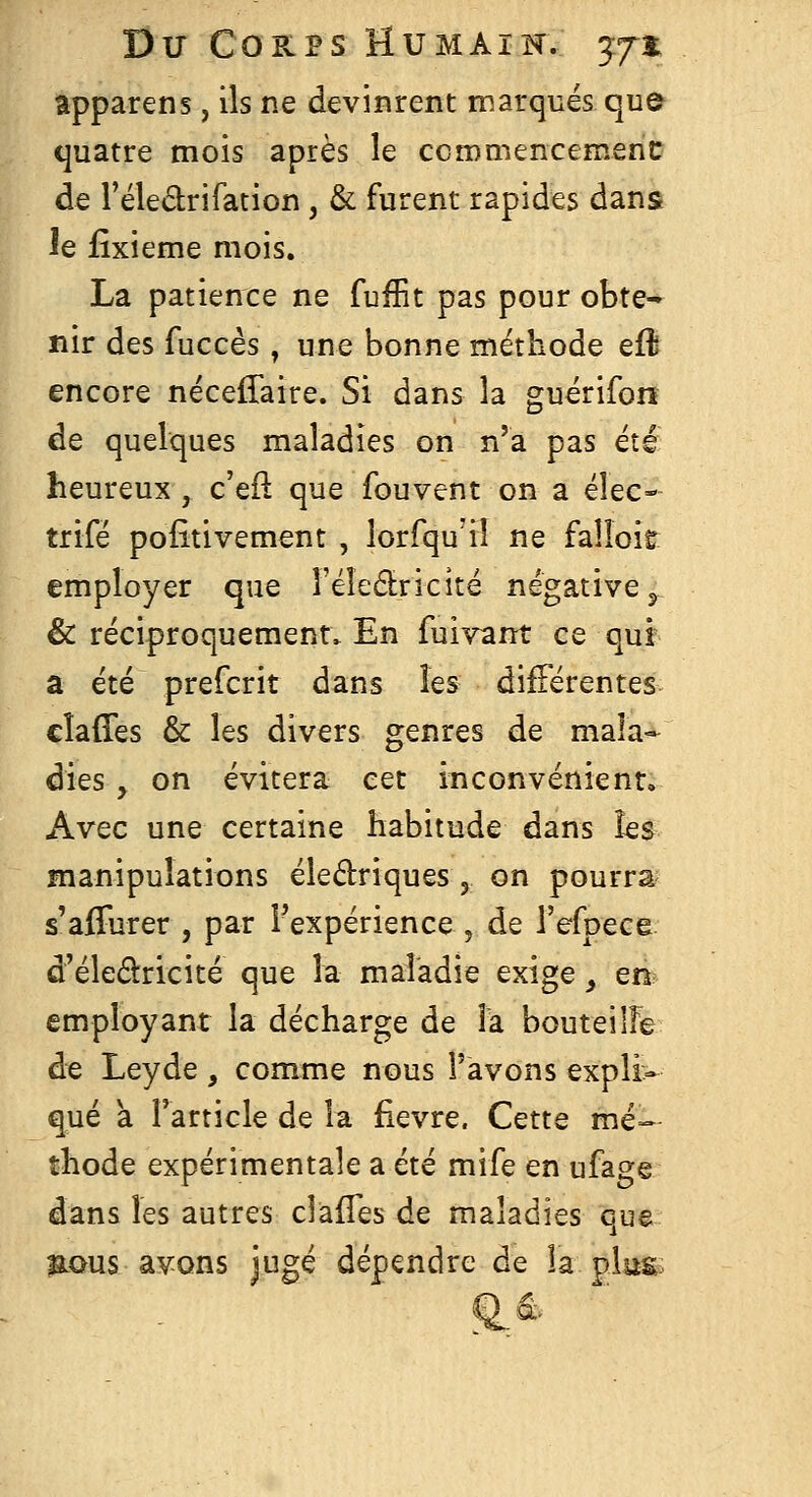 apparens, ils ne devinrent marqués que tjuatre mois après le ccmmencementr de l'éledrifation, & furent rapides dans le fîxieme mois. La patience ne fuffit pas pour obte- nir des fuccès, une bonne méthode efl encore nécefîaire. Si dans la guérifon de quelques maladies on n'a pas été heureux, c'eft que fou vent on a élec- trifé pofitivement , lorfqu'il ne falloir employer que l'éledricité négative ^ & réciproquement. En fuivant ce qui- a été prefcrit dans les différentes cîaffes & les divers genres de mala- dies y on évitera cet inconvénient* Avec une certaine habitude dans les manipulations éledriques y on pourra s'afliirer , par Fexpérience , de l'efpece d'éledricité que la maladie exige, en employant la décharge de la bouteilfe de Leyde , comme nous l'avons expli- qué a Tarticle de la fièvre. Cette mé- thode expérimentale a été mife en ufage dans les autres clâfTes de maladies que aaus avons jugé dépendre de la pliis