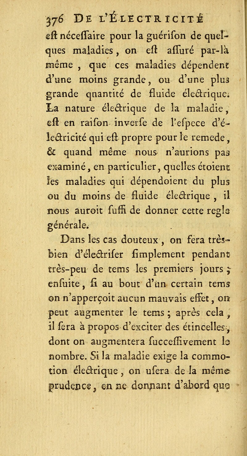 êA; néceffaire pour la guérifon de quel- ques maladies, on eft affiiré par-là Hîême , que ces maladies dépendent d'une moins grande, ou d'une plus grande quantité de fluide éledrique; La nature éledrique de la maladie, efl: en raifon inverfe de l'efpece d'é- ledricité qui eû^ propre pour le remède, & quand même nous n'aurions pas examiné, en particulier, quelles étoient les maladies qui dépendoient du plus ou du moins de fluide éledrique , il nous auroit fuffi de donner cette régla générale^ Dans les cas douteux , on fera très- bien d'éledrifer Amplement pendant très-peu de tems les premiers jours ^ enfuite, fi au bout d'un certain tems on n'apperçoit aucun mauvais efFet, on peut augmenter le tems ; après cela ^ il fera à propos d'exciter des étincelles, dont on augmentera fuccefîivement I3 nombre. Si la maladie exige la commo- tion éledrique, on ufera de la même prudence ^ &n ne doniiant d'abord quQ