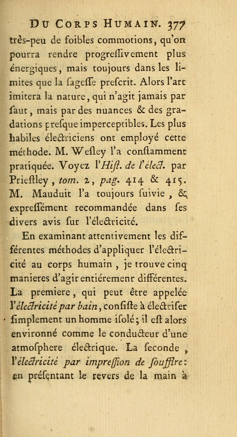 très-peu de foibles commotions, qu*on pourra rendre progrelTivement plus énergiques, mais toujours dans les li- mites que la fageffe prefcrit. Alors Tare imitera la nature, qui n'agit jamais par faut, mais par des nuances & des gra- dations prefque imperceptibles. Les plus habiles éledriciens ont employé cette méthode. M. Weiley l'a conflammenc pratiquée. Voyez VHift, de ïikcl» par Prieftley , tom. z, pag* 414 & 415. M. Mauduit Fa toujours fuivie , &; expreflement recommandée dans Tes divers avis fur l'éledricité. En examinant attentivement les dif- férentes méthodes d'appliquer l'éledri- cité au corps humain , je trouve cinq manières d'agir entiéremenr différentes. La première, qui peut être appelée Vékclricitépar bain, confifte à éledi'ifer Amplement un homme ifolé; il eft alors environné comme le condudeur d'une atmofphere éledrique. La féconde , Vélectricité par impreffion de foufflrci ^w préfentant le revers de la main à