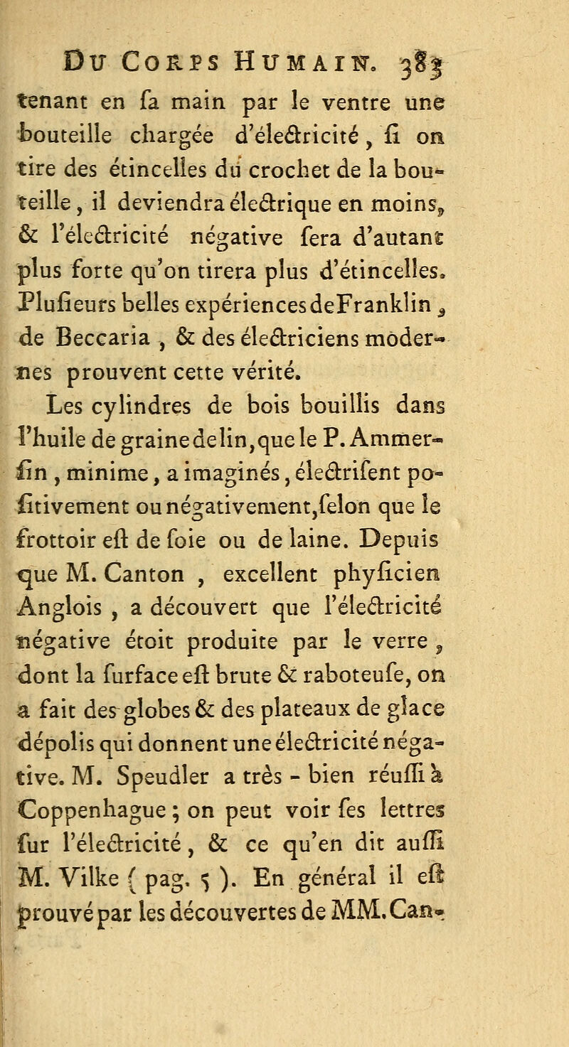 tenant en fa main par le ventre une bouteille chargée d'éleâricité, fi on tire des étincelles du crochet de la bou- teille, il deviendra éledrique en moins^ & Téledricité négative fera d'autant plus forte qu'on tirera plus d'étincelles. Plufieurs belles expériencesdeFranklin ^ de Beccaria , & des éledriciens moder- nes prouvent cette vérité. Les cylindres de bois bouillis dans Thuile de grainedelin,que le P. Animer- £n , minime, a imaginés, éledrifent po- iîtivement ounégativement,felon que le frottoir eft de foie ou de laine. Depuis que M. Canton , excellent phyficien Anglois , a découvert que l'éledricité ïiégative étoit produite par le verre , dont la furface eft brute & raboteufe, on a fait des globes & des plateaux de gîace dépolis qui donnent une éledricité néga- tive. M. Speudler a très - bien réuffi à Coppenhague ; on peut voir fes lettres fur l'éledricité, & ce qu'en dit aufîi M. Vilke ( pag, 5 ). En général il eft prouvé par les découvertes de MM.Can-