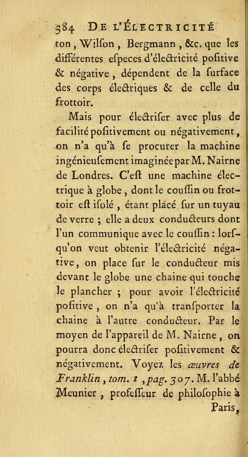 ton , Wiiron , Bergmann , &c. que les différentes efpeces d'éledricité pofitive & négative , dépendent de la furface des corps éledriques & de celle du frottoir. Mais pour éledrifer avec plus de facilitépolitivement ou négativement, on n'a qu'à fe procurer la machine ingénieufement imaginée par M. Nairne de Londres. C'eft une machine élec- trique a globe , dont le couffin ou frot- toir efl ifolé , étant placé fur un tuyau de verre ; elle a deux conduâeurs dont l'un communique avec le couffin : lorf- qu'on veut obtenir l'éledricité néga- tive, on place fur le condudeur mis devant le globe une chaîne qui touche le plancher ; pour avoir Féledricité pofitive , on n'a qu'à tranfporter la chaine à l'autre condudeur. Par le moyen de l'appareil de M. Nairne , on pourra donc éledrifer pofitivement & négativement. Voyez les œuvres de Franklin, tom. z ,pag. 30 j, M. i'abbé Meunier , profefTeur de philofophie à Paris,