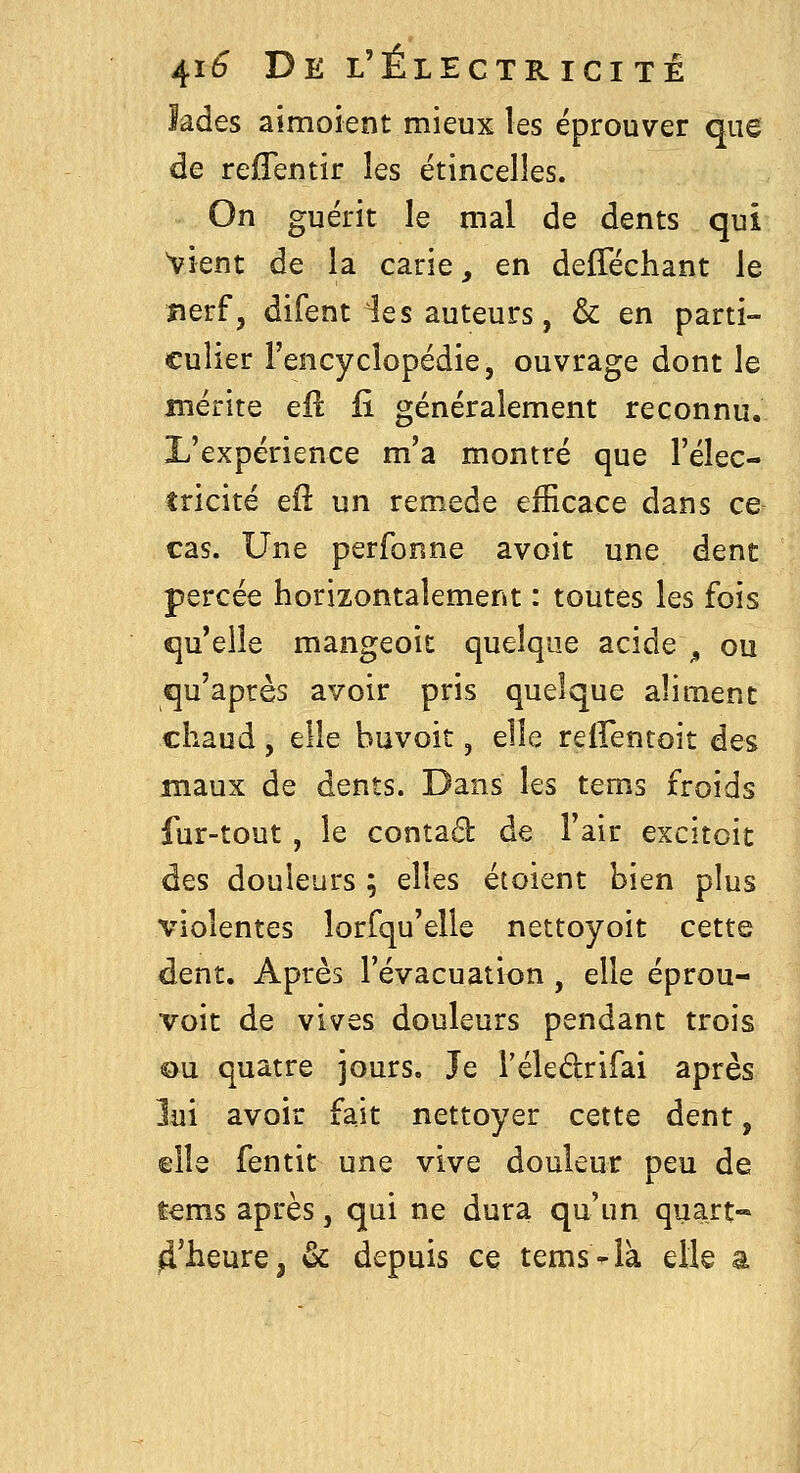 lades aimoient mieux les éprouver que de reffentir les étincelles. On guérit le mal de dents qui vient de la carie, en defféchant le îierf, difent les auteurs, & en parti- culier l'encyclopédie, ouvrage dont le mérite eil fi généralement reconnu. L'expérience m'a montré que l'élec- tricité eft un remède efficace dans ce cas. Une perfonne avoit une dent percée horizontalement : toutes les fois qu'elle mangeoit quelque acide^, ou qu'après avoir pris quelque aliment chaud, elle huvoit, elle relFentoit des maux de dents. Dans les tems froids fur-tout, le contad de l'air excitoit des douleurs ; elles étoient bien plus violentes lorfqu'ells nettoyoit cette dent. Après l'évacuation , elle éprou- voit de vives douleurs pendant trois ou quatre jours. Je l'éleârifai après lui avoir fait nettoyer cette dent, elle fentit une vive douleur peu de tems après, qui ne dura qu'un quart- ^'heure^ & depuis ce tems-là elle a