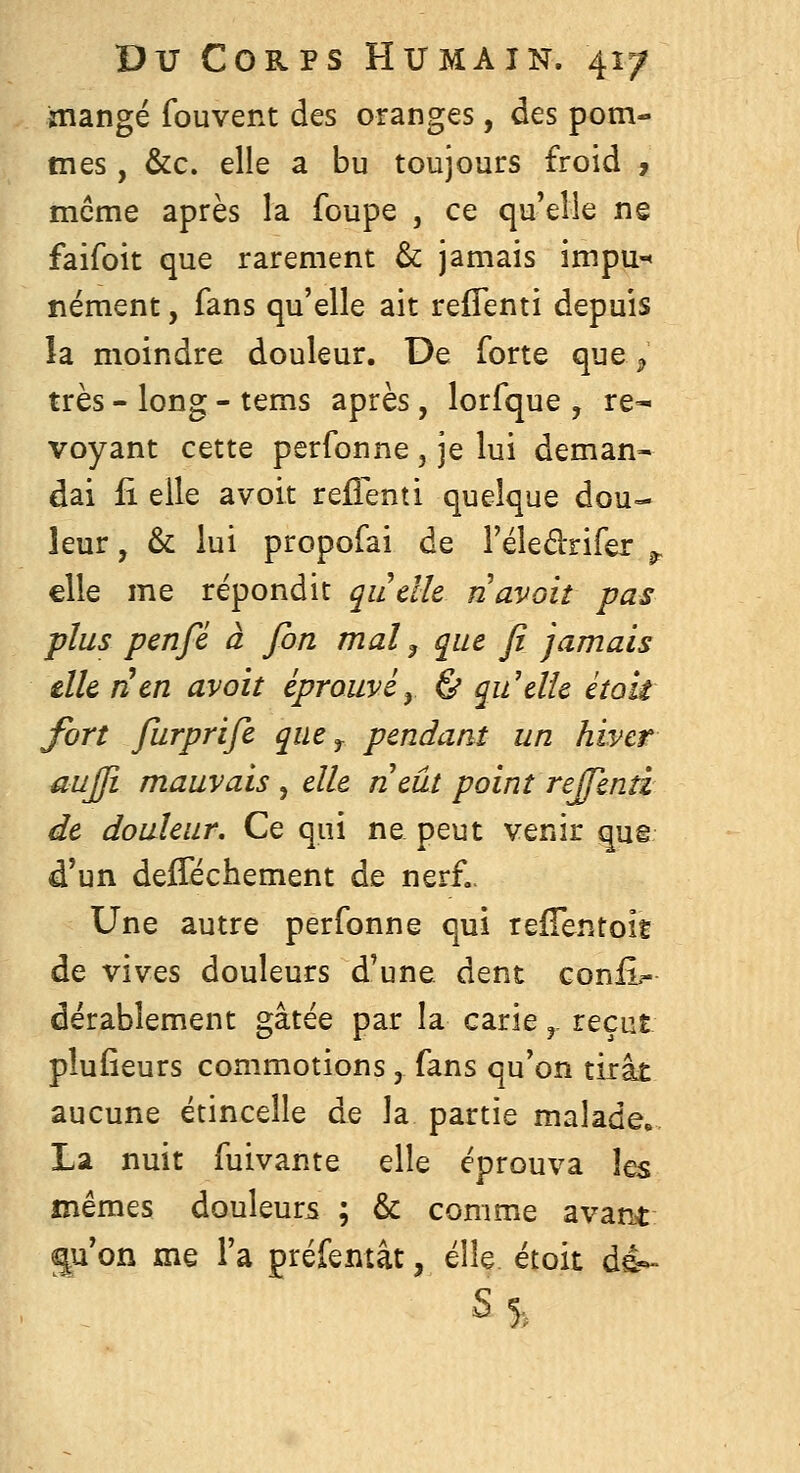 inangé fouvent des oranges, des potn- tnes, &c. elle a bu toujours froid , même après la foupe , ce qu'elle ne faifoit que rarement & jamais impu-« nément, fans qu'elle ait reflenti depuis îa moindre douleur. De forte que ^ très - long - tems après, lorfque , re- voyant cette perfonne , je lui deman- dai fi elle avoir refienti quelque dou- leur , & lui propofai de Féledrifer ^ elle me répondit quelle n avait pas plus penfé à fon mal, que fi jamais elle lien avoit éprouvé y & qu'elle était fort fiirprife que ^ pendant un hiver aujji mauvais , elle neût point repenti de douleur. Ce qui ne peut venir qua d'un deflechement de nerf,. Une autre perfonne qui reflentoit de vives douleurs d'une dent conii^ dërablement gâtée par la carie,. reçut plufieurs commotions, fans qu'on tirât aucune étincelle de la partie malade, La nuit fuivante elle éprouva \qs mêmes douleurs ; & comme avant 2|u'on me l'a préfemât, elle étoit de- s 5,