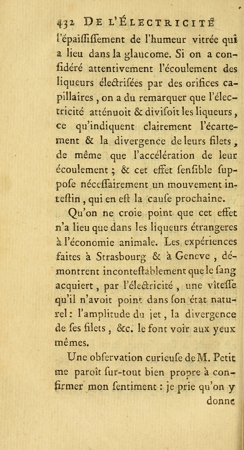 l'épaifliffement de l'humeur vitrée qui a lieu dans la glaucome. Si on a con-^ fideré attentivement l'écoulement des liqueurs éledrifées par des orifices ca- pillaires , on a du remarquer que l'élec- tricité atténuoit & divifoit les liqueurs, ce qu'indiquent clairement l'écarte- ment & la divergence de leurs filets, de même que l'accélération de leur écoulement ; & cet effet fenfible fup- pofe nécefTairement un mouvement in- teftin , qui en eft la caufe prochaine. Qu'on ne croie point que cet effet n'a lieu que dans les liqueurs étrangères à l'économie animale. Les expériences faites à Strasbourg & à Genève , dé- montrent inconteftablement que le fang acquiert, par l'éledricité , une vitelTe qu'il n'avoit point dans fon état natu- rel: l'amplitude du jet, la divergence de fes filets, &c. le font voir aux yeux mêmes. Une obfervation curieufe de M. Petit me paroît fur-tout bien propre a con- firmer mon fentiment : je prie qu'on y donne.