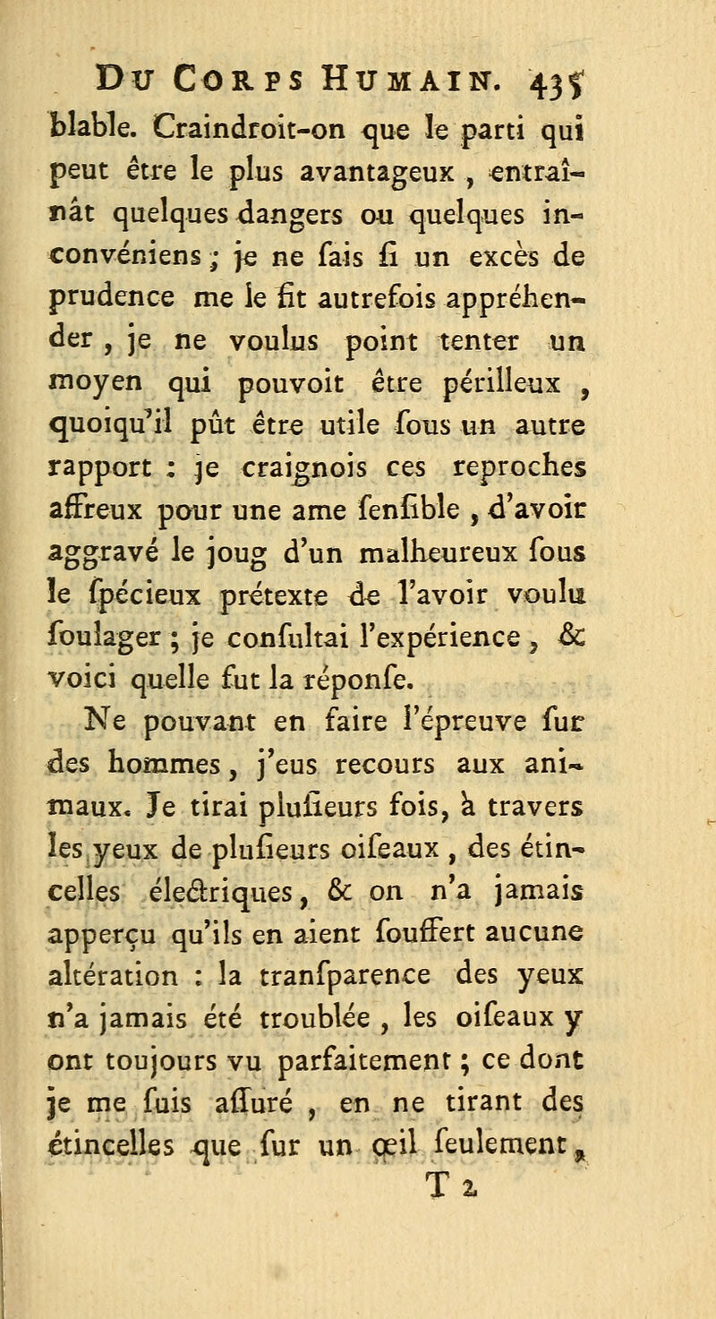 blable. Craindroit-on que le parti qui peut être le plus avantageux , entrai-' nât quelques dangers ou quelques in- convéniens ; je ne fais û un excès de prudence me le fit autrefois appréhen- der , je ne voulus point tenter un moyen qui pouvoit être périlleux , quoiqu'il pût êtr^ utile fous un autre rapport : je craignois ces reproches affreux pour une ame fenîîble , d'avoir aggravé le joug d'un malheureux fous le fpécieux prétexte ée l'avoir voulu foulager ; je confultai l'expérience, &: voici quelle fut la réponfe. Ne pouvant en faire l'épreuve fur des hommes, j'eus recours aux ani-^ maux. Je tirai plulieurs fois, k travers îes^yeux de plufieurs oifeaux , des étin^ celles éledriques, & on n'a jamais apperçu qu'ils en aient foufFert aucune altération : la tranfparence des yeux n'a jamais été troublée , les oifeaux y ont toujours vu parfaitement ; ce dont Je me fuis affuré , en ne tirant des étincelles que fur un œil feulement, T2.