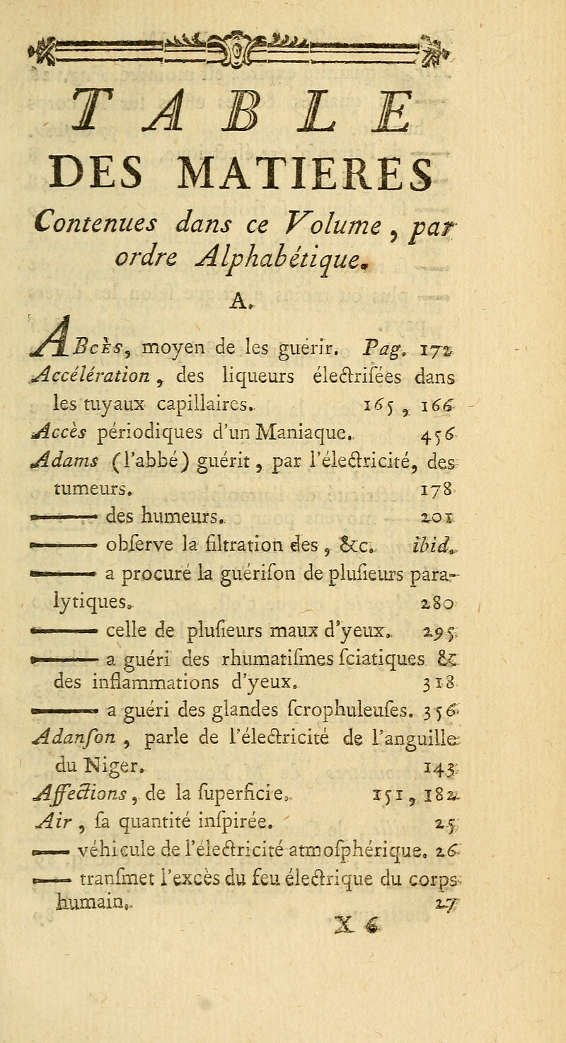 ^-^'^^'r'^*-*-'^ 1^- T A DES MATIERES Contenues dans ce Volume, var ordre Alphabétique^ A, jCJ-Bcès, moyen de les guérir. Pag, ij% Accélération, des liqueurs éleélrifées dans les tuyaux capillaires.. 16<^ ^ i^é Accès périodiques d'un Maniaque. 45^ Adams (l'abbé) guérit, par i'éleclridté, des tumeurs» 178 - des humeurs.. 2.0ï »• obferve la filtration des, Sec, ihid,.  a procuré la guérifon de plufieurs para- lytiques. , 2<8o '• celle de plulîeurs maux d'yeux, z^5. » a guéri des rhumatifmes fciatiques &Ç des inflammations d'yeux. 318  a guéri des glandes fcrophuleufes, 35 e. Adanfon , parle de l'éleclricité de l'anguille: du Niger» 143:. AffeSions, de la fuperiîci e> i j i, 182,- Air , fa quantité infpirée. z.f. «—— véhicule de l'éledricité atmofphérique, 2,6^ t— tranlinet l'excès du feu éleélrique du corps> humain,. 2^7