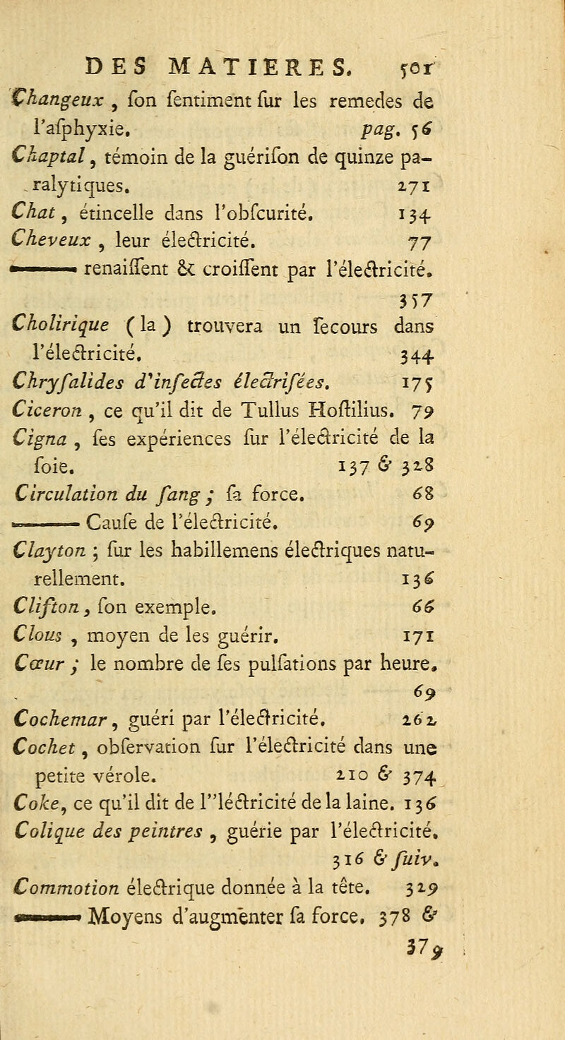 Çhangeux , fon fentiment fur les remèdes de l'afphyxie, pag, 5^ Ckaptal, témoin de la guérifon de quinze pa- ,raly tiques. 271 Chat, étincelle dans robfcurité. 134 Cheveux , leur éleélricité. 77 ■ renaiiTent 6< croiflent par l'éleélricité, 357 Choîirique ( la ) trouvera un Tecours dans l'éleélricité. 344 Chryfalides d^infeSes éleâ^rifées. 175 Ciceron , ce qu'il dit de TuUus Hoftilius, 79 Cigna , fes expériences fur l'éleâricité de la foie. Ï37 ^ 32-8 Circulation du fang ; fa force. 6% » Caufe de Téleélricité. 69 Clayton ; fur les habillemens éleélriques natu- rellement. 13e Clifton, fon exemple. 66 Clous , moyen de les guérir. 171 Cœur y le nombre de fes pulfations par heure. 69 Cocheniar ^ guéri par l'éleélricité. 262, Cochet, obfervation fur l'éleélricité dans une petite vérole. 2106' 374 Coke^ ce qu'il dit de llé61:ricité de la laine. 13^ Colique des peintres , guérie par l'éleâricité, 316 & fuiv. Commotion éle6l:rique donnée à la tête. 32^ *»■ I Moyens d'augmenter fa force, 378 6' 37,