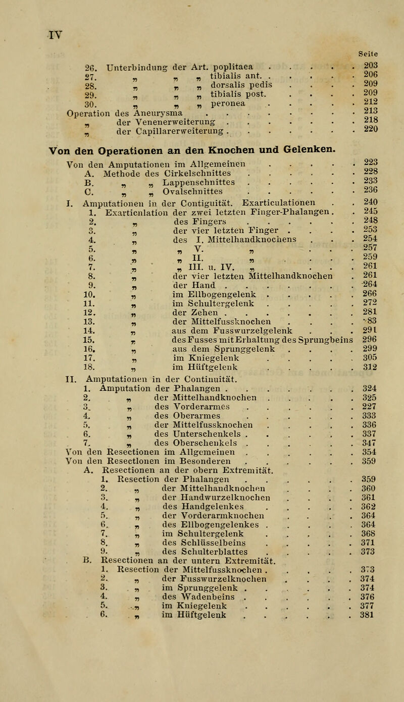 Seite 26. Unterbindung der Art. poplitaea 203 27. „ T! « tibialis ant 206 28! r) T) n dorsalis pedis .... 209 29. „ r, -n tibialis post 209 30. „ „ „ peronea 212 Operation des Aneurj'sma ^|^ „ der Venenerweiterung 218 „ der Capillarerweiterung 220 Von den Operationen an den Knochen und Gelenken. Von den Amputationen im Allgemeinen 223 A. Methode des Cirkelschnittes 228 B. „ „ Lappenschnittes ...... 233 C. „ „ Ovalschnittes 236 I. Amputationen in der Contiguität. Exarticulationen . . 240 1. Exarticnlation der zwei letzten Finger-Phalangen. , 245 2. „ des Fingers 248 3. „ der vier letzten Finger .... 253 4. - des I. Mittelhandknochens . . . 254 ö. l „V. „ • • • IS 6. „ „II. ^ .... 259 7. II III. u. IV. ;; ... 261 8. „ der vier letzten Mittelhandknochen . 261 9. „ der Hand -264 10. „ im Ellbogengelenk 266 11. „ im Schultergelenk 272 12. „ der Zehen 281 13. n «iei* Mittelfussknochen . . . . '-83 14. „ aus dem Fusswurzelgelenk . . .291 15. X desFussesmltErhaltung des Sprungbeins 296 16. „ aus dem Sprunggelenk .... 299 17. „ im Kniegelenk 305 18. „ im Hüftgelenk 312 II. Amputationen in der Contiuuität. 1. Amputation der Phalangen 324 2. n flßi' Mittelhandknochen 325 3. n des Vorderarmes 227 4. „ des Oberarmes 333 5. ^ der Mittelfussknochen 336 6. n des Unterschenkels 337 7. „ des Oberschenkels 347 Von den Resectionen im Allgemeinen 354 Von den Resectionen im Besonderen 359 A. Resectionen an der obern Extremität. 1. Resection der Phalangen 359 2. „ der Mittelhandknochen , . . .360 3. „ der Handwurzelknochen .... 361 4. „ des Handgelenkes 362 5. „ der Vorderarmknochen .... 364 6. „ des Ellbogengelenkes 364 7. „ im Schultergelenk 368 8. „ des Schlüsselbeins 371 9. „ des Schulterblattes 373 B. Resectionen an der untern Extremität. 1. Resection der Mittelfussknochen 373 2. „ der Fusswurzelknochen .... 374 3. . „ im Sprunggelenk 374 4. „ des Wadenbeins 376 5. .„ im Kniegelenk 377 6. „ im Hüftgelenk 381