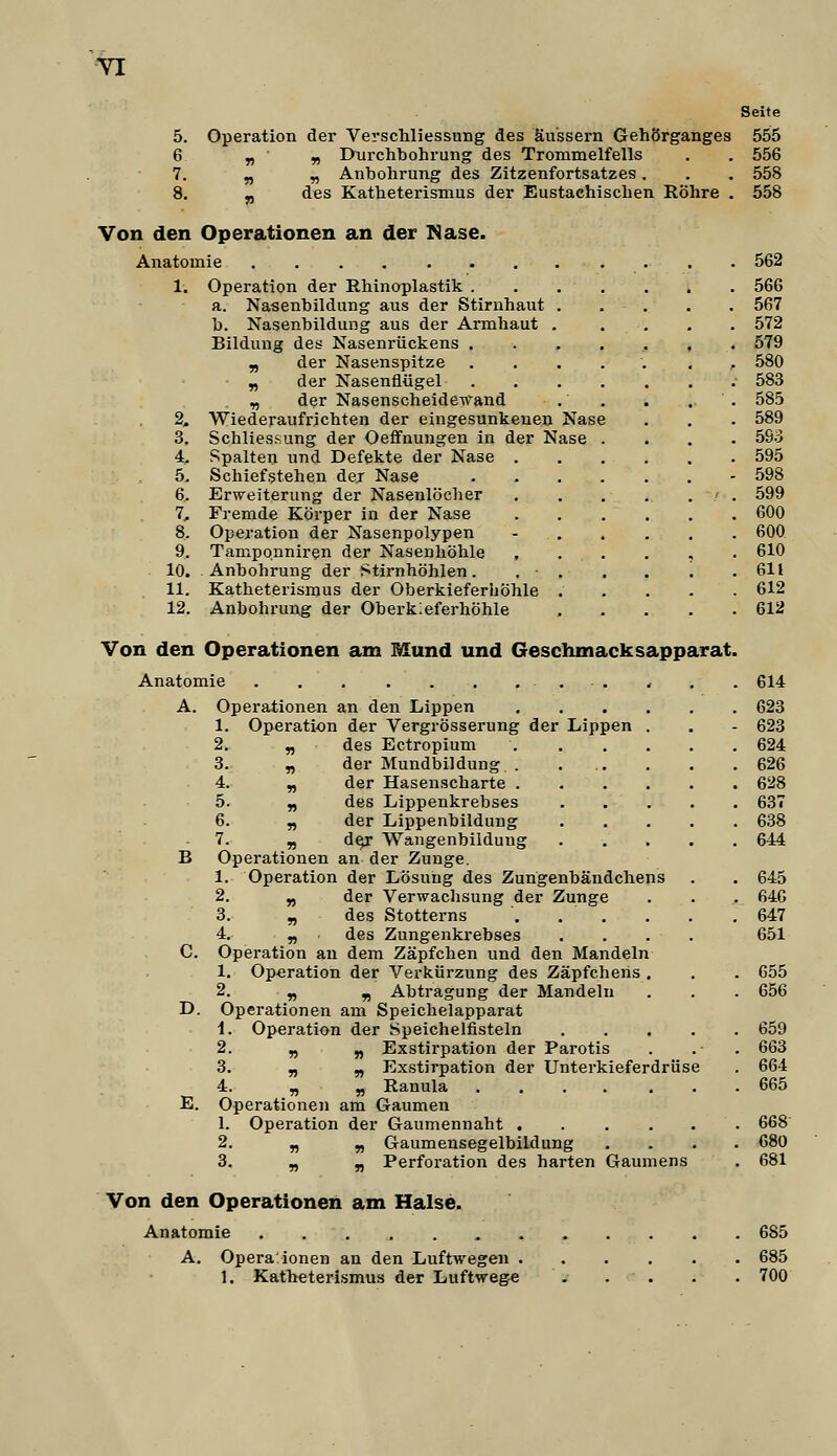 Seite 5. Operation dei' Verschliessung des äussern Gehörganges 555 6 „ y) Durchbohrung des Trommelfells . . 556 7. „ „ Anbohrung des Zitzenfortsatzes. . . 558 8. yy des Katheterismus der Eustachischen Röhre . 558 Von den Operationen an der Mase. Anatomie 562 1. Operation der Rhinoplastik 566 a. Nasenbildung aus der Stirnhaut 567 b. Nasenbildung aus der Armhaut . . . . . 572 Bildung des Nasenrückens . . . . , , . 579 , der Nasenspitze ..... , , 580 ■ „ der Nasenflügel 583 „ der Nasenscheide-u'and . . . . . 585 2. Wiederaufrichten der eingesunkenen Nase . . . 589 3. Schliessung der Oefifnungen in der Nase .... 5So 4. Spalten und Defekte der Nase . . . . . . 595 5. Schiefstehen der Nase - 598 6. Erweiterung der Nasenlöcher . . . . . ' . 599 7. Fremde Körper in der Nase 600 8. Operation der Nasenpolypen - 600 9. Tamponniren der Nasenhöhle ,...,. 610 10. Anbohrung der Stirnhöhlen. . ■ . . . '. . 611 11. Katheterismus der Oberkieferhöhle 612 12. Anbohrung der Oberkieferhöhle 612 Von den Operationen am Mund und Geschmacksapparat. Anatomie , , . . 614 A. Operationen an den Lippen 623 1. Operation der Vergrösserung der Lippen . . - 623 2. „ des Ectropium 624 3. „ der Mundbildung . . . . . .626 4. „ der Hasenscharte 628 5. „ des Lippenkrebses 637 6. „ der Lippenbildung 638 7. „ d^ Wangenbildung 644 B Operationen an der Zunge. 1. Operation der Lösung des Zungenbändchens . . 645 2. „ der Verwachsung der Zunge . . . 646 3. „ des Stotterns . . . . . .647 4. „ des Zungenkrebses . . . . 651 C. Operation au dem Zäpfchen und den Mandeln 1. Operation der Verkürzung des Zäpfchens . . . 655 2. „ ^ Abtragung der Mandeln . . . 656 D. Operationen am Speichelapparat i. Operation der Speichelfisteln 659 2. » » Exstirpation der Parotis . . . 663 3. „ „ Exstirpation der Unterkieferdrüse . 664 4. „ „ Ranula 665 E. Operationen am Gaumen 1. Operation der Gaumennaht 668 2. „ „ Gaumensegelbildung .... 680 3. „ „ Perforation des harten Gaumens . 681 Von den Operationen am Halse. Anatomie 685 A. Opera ionen an den Luftwegen 685 1. Katheterismus der Luftwege 700