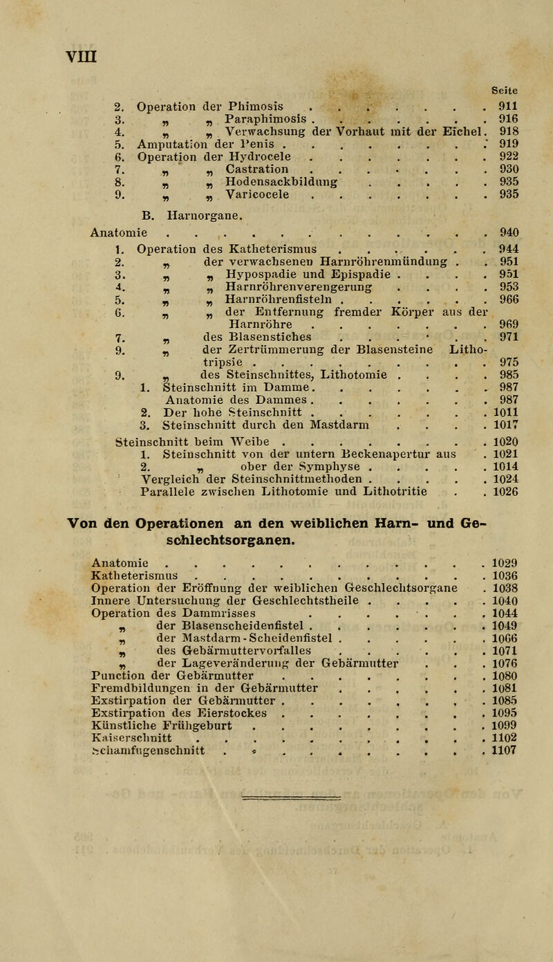 Seite 2. Operation der Phimosis 911 3. „ „ Paraphimosis 916 4. „ „ Verwachsung der Vorhaut mit der Eichel. 918 5. Amputation der Penis . 919 6. Operation der Hydrocele 922 7. « n Castration ..... . . 930 8. n « Hodensackbildung 935 9. „ ^ Varicocele 935 B. Harnorgane. Anatomie 940 1. Operation des Katheterismus . . . . . . 944 2. ^ der verwachsenen Harnröhrenmündung . , 951 3. ri r> Hypospadie und Epispadie .... 951 4. „ „ Harnröhrenverengerung .... 953 5. n y, Harnröhrenfisteln 966 6. ^ „ der Entfernung fremder Körper aus der Harnröhre 969 7. „ des Blasenstiches ...*,. 971 9. n der Zertrümmerung der Blasensteine Litho- tripsie 975 9. „ des Steinschnittes, Lithotomie .... 985 1. Steinschnitt im Damme 987 Anatomie des Dammes 987 2. Der hohe Steinschnitt 1011 3. Steinschnitt durch den Mastdarm .... 1017 Steinschnitt beim Weibe 1020 1. Steinschnitt von der untern Beckenapertur aus . 1021 2. y, ober der Symphyse 1014 Vergleich der Steinschnittraethoden 1024 Parallele zwischen Lithotomie und Lithotritie . . 1026 Von den Operationen an den weiblichen Harn- und Ge- schlechtsorganen. Anatomie 1029 Katheterismus 1036 Operation der Eröffnung der weiblichen Geschlechtsorgane . 1038 Innere Untersuchung der Geschlechtstheile 1040 Operation des Dammrisses . . . . . , , 1044 n der Blasenscheidenfistel 1049 „ der Mastdarm-Scheidenfistel 1066 ^ des Gebärmuttervoi-falles 1071 ^ der Lageveränderung der Gebärmutter . . . 1076 Punction der Gebärmutter 1080 Fremdbildungen in der Gebärmutter 1081 Exstirpation der Gebärmutter 1085 Exstii'pation des Eierstockes 1095 Künstliche Früligeburt 1099 Kaiserschnitt 1102 hchamfngenschnitt . « 1107