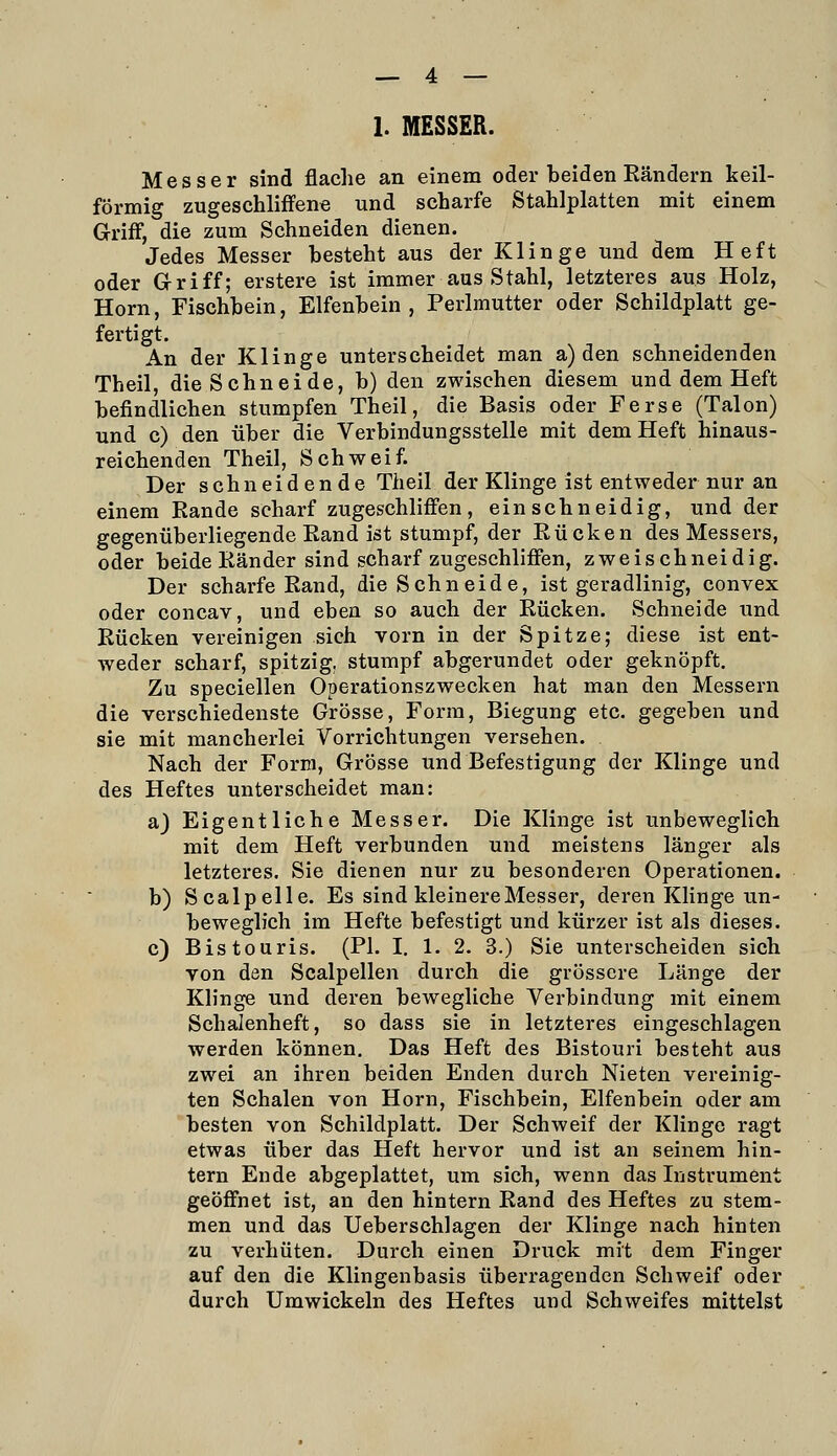 1. MESSER. Messer sind flache an einem oder beiden Eändern keil- förmig zugeschliffene und scharfe Stahlplatten mit einem Griff, die zum Schneiden dienen. Jedes Messer besteht aus der Klinge und dem Heft oder Griff; erstere ist immer aus Stahl, letzteres aus Holz, Hörn, Fischbein, Elfenbein, Perlmutter oder Schildplatt ge- fertigt. An der Klinge unterscheidet man a) den schneidenden Theil, die Schneide, b) den zwischen diesem und dem Heft befindlichen stumpfen Theil, die Basis oder Ferse (Talon) und c) den über die Verbindungsstelle mit dem Heft hinaus- reichenden Theil, Schweif. Der schneidende Theil der Klinge ist entweder nur an einem Rande scharf zugeschliffen, einschneidig, und der gegenüberliegende Rand ist stumpf, der Rücken des Messers, oder beide Ränder sind scharf zugeschliffen, zweischneidig. Der scharfe Rand, die Schneide, ist geradlinig, convex oder concav, und eben so auch der Rücken. Schneide und Rücken vereinigen sich vorn in der Spitze; diese ist ent- weder scharf, spitzig, stumpf abgerundet oder geknöpft. Zu speciellen Operationszwecken hat man den Messern die verschiedenste Grösse, Form, Biegung etc. gegeben und sie mit mancherlei Vorrichtungen versehen. Nach der Form, Grösse und Befestigung der Klinge und des Heftes unterscheidet man: a) Eigentliche Messer. Die Klinge ist unbeweglich mit dem Heft verbunden und meistens länger als letzteres. Sie dienen nur zu besonderen Operationen. b) Scalpelle. Es sind kleinere Messer, deren KHnge un- beweglich im Hefte befestigt und kürzer ist als dieses. c) Bistouris. (PI. I, 1. 2. 3.) Sie unterscheiden sich von den Scalpellen durch die grössere Länge der Klinge und deren bewegliche Verbindung mit einem Schalenheft, so dass sie in letzteres eingeschlagen werden können. Das Heft des Bistouri besteht aus zwei an ihren beiden Enden durch Nieten vereinig- ten Schalen von Hörn, Fischbein, Elfenbein oder am besten von Schildplatt. Der Schweif der Klinge ragt etwas über das Heft hervor und ist an seinem hin- tern Ende abgeplattet, um sich, wenn das Instrument geöffnet ist, an den hintern Rand des Heftes zu stem- men und das Ueberschlagen der Klinge nach hinten zu verhüten. Durch einen Druck mit dem Finger auf den die Klingenbasis überragenden Schweif oder durch Umwickeln des Heftes und Schweifes mittelst